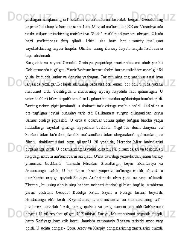 yashagan   xalqlarning   urf   -odatlari   va   an'analarini   tasvirlab   bergan.   Gerodotning
tarjimai holi haqida kam narsa ma'lum. Mavjud ma'lumotlar XX asr Vizantiyasida
nashr etilgan tarixchining matnlari va "Suda" ensiklopediyasidan olingan. Ularda
ba'zi   ma'lumotlar   farq   qiladi,   lekin   ular   ham   bor   umumiy   ma'lumot
sayohatchining   hayoti   haqida.   Olimlar   uning   shaxsiy   hayoti   haqida   hech   narsa
topa olishmadi.
Surgunlik   va   sayohatGerodot   Gretsiya   yaqinidagi   mustamlakachi   aholi   punkti
Galikarnassda tug'ilgan. Hozir Bodrum kurort shahri bor va miloddan avvalgi 484
yilda. hududda ionlar va doriylar yashagan. Tarixchining eng mashhur asari iyon
lahjasida   yozilgan.Bo'lajak   olimning   badavlat   ota   -onasi   bor   edi,   u   juda   yaxshi
ma'lumot   oldi.   Yoshligida   u   shaharning   siyosiy   hayotida   faol   qatnashgan.   U
vatandoshlari bilan birgalikda zolim Ligdamidni taxtdan ag'darishga harakat qildi.
Buning uchun yigit  jazolandi, u shaharni  tark etishga majbur bo'ldi. 446 yilda u
o'z   tug'ilgan   joyini   butunlay   tark   etdi.Galikarnass   surgun   qilinganidan   keyin
Samos   oroliga   joylashdi.   U   erda   u   odamlar   uchun   qulay   bo'lgan   barcha   yaqin
hududlarga   sayohat   qilishga   tayyorlana   boshladi.   Yigit   har   doim   dunyoni   o'z
ko'zlari   bilan   ko'rishni,   darslik   ma'lumotlari   bilan   chegaralanib   qolmasdan,   o'z
fikrini   shakllantirishni   orzu   qilgan.U   20   yoshida,   Herodot   Misr   hududlarini
o'rganishga ketdi. U odamlarning hayotini kuzatdi, Nil piramidalari va toshqinlari
haqidagi muhim ma'lumotlarni aniqladi. O'sha davrdagi yozuvlardan jahon tarixiy
yilnomasi   boshlandi.   Tarixchi   Misrdan   Gibraltarga,   keyin   Iskandariya   va
Arabistonga   tushdi.   U   har   doim   okean   yaqinida   bo'lishga   intildi,   shunda   u
osonlikcha   orqaga   qaytadi.Saudiya   Arabistonida   olim   juda   oz   vaqt   o'tkazdi.
Ehtimol, bu uning aholisining haddan tashqari dindorligi bilan bog'liq. Arabiston
yarim   orolidan   Gerodot   Bobilga   ketdi,   keyin   u   Forsga   tashrif   buyurdi,
Hindistonga   etib   keldi.   Keyinchalik,   u   o'z   inshosida   bu   mamlakatning   urf   -
odatlarini   tasvirlab   berdi,   uning   qudrati   va   teng   kuchini   tan   oldi.Galikarnass
deyarli 11 yil sayohat qilgan. U Finikiya, Suriya, Makedoniyani  o'rganib chiqdi,
hatto   Skifiyaga   ham   etib   bordi.   Janubda   zamonaviy   Rossiya   tarixchi   uzoq   vaqt
qoldi. U uchta dengiz - Qora, Azov va Kaspiy dengizlarining xaritalarini chizdi, 