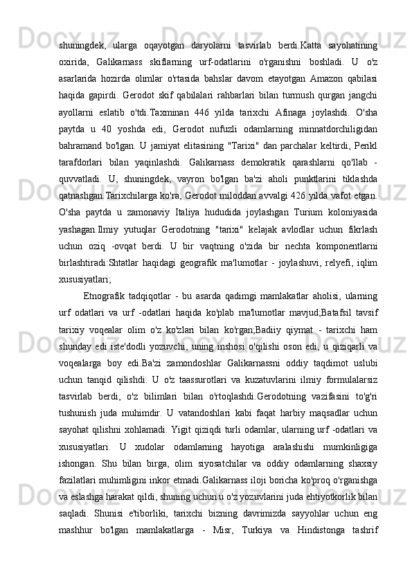 shuningdek,   ularga   oqayotgan   daryolarni   tasvirlab   berdi.Katta   sayohatining
oxirida,   Galikarnass   skiflarning   urf-odatlarini   o'rganishni   boshladi.   U   o'z
asarlarida   hozirda   olimlar   o'rtasida   bahslar   davom   etayotgan   Amazon   qabilasi
haqida   gapirdi.   Gerodot   skif   qabilalari   rahbarlari   bilan   turmush   qurgan   jangchi
ayollarni   eslatib   o'tdi.Taxminan   446   yilda   tarixchi   Afinaga   joylashdi.   O'sha
paytda   u   40   yoshda   edi,   Gerodot   nufuzli   odamlarning   minnatdorchiligidan
bahramand   bo'lgan.   U   jamiyat   elitasining   "Tarixi"   dan   parchalar   keltirdi,   Perikl
tarafdorlari   bilan   yaqinlashdi.   Galikarnass   demokratik   qarashlarni   qo'llab   -
quvvatladi.   U,   shuningdek,   vayron   bo'lgan   ba'zi   aholi   punktlarini   tiklashda
qatnashgan.Tarixchilarga ko'ra, Gerodot miloddan avvalgi 426 yilda vafot etgan.
O'sha   paytda   u   zamonaviy   Italiya   hududida   joylashgan   Turium   koloniyasida
yashagan.Ilmiy   yutuqlar   Gerodotning   "tarixi"   kelajak   avlodlar   uchun   fikrlash
uchun   oziq   -ovqat   berdi.   U   bir   vaqtning   o'zida   bir   nechta   komponentlarni
birlashtiradi:Shtatlar   haqidagi   geografik   ma'lumotlar   -   joylashuvi,   relyefi,   iqlim
xususiyatlari;
Etnografik   tadqiqotlar   -   bu   asarda   qadimgi   mamlakatlar   aholisi,   ularning
urf   odatlari   va   urf   -odatlari   haqida   ko'plab   ma'lumotlar   mavjud;Batafsil   tavsif
tarixiy   voqealar   olim   o'z   ko'zlari   bilan   ko'rgan;Badiiy   qiymat   -   tarixchi   ham
shunday   edi   iste'dodli   yozuvchi,   uning   inshosi   o'qilishi   oson   edi,   u   qiziqarli   va
voqealarga   boy   edi.Ba'zi   zamondoshlar   Galikarnassni   oddiy   taqdimot   uslubi
uchun   tanqid   qilishdi.   U   o'z   taassurotlari   va   kuzatuvlarini   ilmiy   formulalarsiz
tasvirlab   berdi,   o'z   bilimlari   bilan   o'rtoqlashdi.Gerodotning   vazifasini   to'g'ri
tushunish   juda   muhimdir.   U   vatandoshlari   kabi   faqat   harbiy   maqsadlar   uchun
sayohat  qilishni  xohlamadi. Yigit  qiziqdi  turli  odamlar, ularning urf  -odatlari  va
xususiyatlari.   U   xudolar   odamlarning   hayotiga   aralashishi   mumkinligiga
ishongan.   Shu   bilan   birga,   olim   siyosatchilar   va   oddiy   odamlarning   shaxsiy
fazilatlari muhimligini inkor etmadi.Galikarnass iloji boricha ko'proq o'rganishga
va eslashga harakat qildi, shuning uchun u o'z yozuvlarini juda ehtiyotkorlik bilan
saqladi.   Shunisi   e'tiborliki,   tarixchi   bizning   davrimizda   sayyohlar   uchun   eng
mashhur   bo'lgan   mamlakatlarga   -   Misr,   Turkiya   va   Hindistonga   tashrif