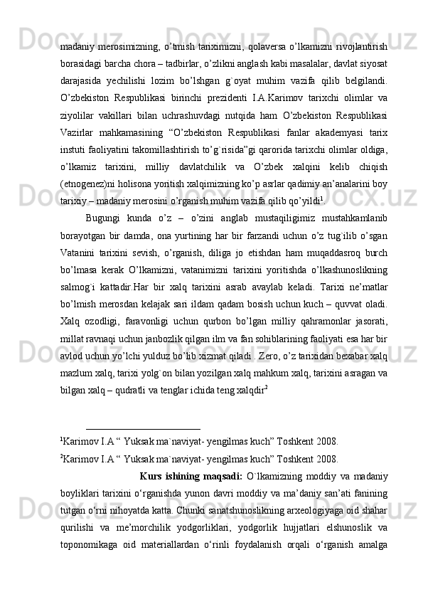 madaniy   merosimizning,   o’tmish   tariximizni,   qolaversa   o’lkamizni   rivojlantirish
borasidagi barcha chora – tadbirlar, o’zlikni anglash kabi masalalar, davlat siyosat
darajasida   yechilishi   lozim   bo’lshgan   g`oyat   muhim   vazifa   qilib   belgilandi.
O’zbekiston   Respublikasi   birinchi   prezidenti   I.A.Karimov   tarixchi   olimlar   va
ziyolilar   vakillari   bilan   uchrashuvdagi   nutqida   ham   O’zbekiston   Respublikasi
Vazirlar   mahkamasining   “O’zbekiston   Respublikasi   fanlar   akademyasi   tarix
instuti faoliyatini takomillashtirish to’g`risida”gi qarorida tarixchi olimlar oldiga,
o’lkamiz   tarixini,   milliy   davlatchilik   va   O’zbek   xalqini   kelib   chiqish
(etnogenez)ni holisona yoritish xalqimizning ko’p asrlar qadimiy an’analarini boy
tarixiy – madaniy merosini o’rganish muhim vazifa qilib qo’yildi 1
.
Bugungi   kunda   o’z   –   o’zini   anglab   mustaqiligimiz   mustahkamlanib
borayotgan   bir   damda,   ona   yurtining   har   bir   farzandi   uchun   o’z   tug`ilib   o’sgan
Vatanini   tarixini   sevish,   o’rganish,   diliga   jo   etishdan   ham   muqaddasroq   burch
bo’lmasa   kerak   O’lkamizni,   vatanimizni   tarixini   yoritishda   o’lkashunoslikning
salmog`i   kattadir.Har   bir   xalq   tarixini   asrab   avaylab   keladi.   Tarixi   ne’matlar
bo’lmish merosdan kelajak sari  ildam  qadam  bosish uchun kuch – quvvat oladi.
Xalq   ozodligi,   faravonligi   uchun   qurbon   bo’lgan   milliy   qahramonlar   jasorati,
millat ravnaqi uchun janbozlik qilgan ilm va fan sohiblarining faoliyati esa har bir
avlod uchun yo’lchi yulduz bo’lib xizmat qiladi . Zero, o’z tarixidan bexabar xalq
mazlum xalq, tarixi yolg`on bilan yozilgan xalq mahkum xalq, tarixini asragan va
bilgan xalq – qudratli va tenglar ichida teng xalqdir 2
 
_______________________ 
1
Karimov I.A  “ Yuksak ma`naviyat- yengilmas kuch” Toshkent 2008.
2
Karimov I.A  “ Yuksak ma`naviyat- yengilmas kuch” Toshkent 2008.
                              Kurs   ishining   maqsadi:   O`lkamizning   moddiy   va   madaniy
boyliklari tarixini o‘rganishda yunon davri moddiy va ma’daniy san’ati fanining
tutgan o‘rni nihoyatda katta. Chunki sanatshunoslikning arxeologiyaga oid shahar
qurilishi   va   me’morchilik   yodgorliklari,   yodgorlik   hujjatlari   elshunoslik   va
toponomikaga   oid   materiallardan   o‘rinli   foydalanish   orqali   o‘rganish   amalga