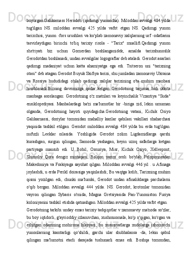 buyurgan.Galikarnass Herodoti (qadimgi yunoncha). Miloddan avvalgi 484 yilda
tug'ilgan   NS.   miloddan   avvalgi   425   yilda   vafot   etgan   NS.   Qadimgi   yunon
tarixchisi, yunon -fors urushlari va ko'plab zamonaviy xalqlarning urf -odatlarini
tasvirlaydigan   birinchi   to'liq   tarixiy   risola   -   "Tarix"   muallifi.Qadimgi   yunon
she'riyati   biz   uchun   Gomerdan   boshlanganidek,   amalda   tarixshunoslik
Gerodotdan boshlanadi; undan avvalgilar logograflar deb ataladi. Gerodot asarlari
qadimgi   madaniyat   uchun   katta   ahamiyatga   ega   edi.   Tsitseron   uni   "tarixning
otasi" deb atagan.Gerodot Buyuk Skifiya tarixi, shu jumladan zamonaviy Ukraina
va   Rossiya   hududidagi   o'nlab   qadimgi   xalqlar   tarixining   o'ta   muhim   manbasi
hisoblanadi.Bizning   davrimizga   qadar   kelgan   Gerodotning   tarjimai   holi   ikkita
manbaga asoslangan:  Gerodotning o'z  matnlari  va keyinchalik  Vizantiya "Suda"
ensiklopediyasi.   Manbalardagi   ba'zi   ma'lumotlar   bir   -biriga   zid,   lekin   umuman
olganda,   Gerodotning   hayoti   quyidagicha.Gerodotning   vatani,   Kichik   Osiyo
Galikarnassi,   doriylar   tomonidan   mahalliy   karilar   qabilasi   vakillari   shaharchasi
yaqinida   tashkil   etilgan.   Gerodot   miloddan   avvalgi   484   yilda   bu   erda   tug'ilgan.
nufuzli   Leeklar   oilasida.   Yoshligida   Gerodot   zolim   Ligdamidlarga   qarshi
kurashgan,   surgun   qilingan,   Samosda   yashagan,   keyin   uzoq   safarlarga   ketgan
partiyaga   mansub   edi.   U   Bobil,   Ossuriya,   Misr,   Kichik   Osiyo,   Xellespont,
Shimoliy   Qora   dengiz   mintaqasi,   Bolqon   yarim   oroli   bo'ylab   Peloponnesdan
Makedoniya va Frakiyaga sayohat  qilgan. Miloddan avvalgi  446 yil . u Afinaga
joylashdi, u erda Perikl doirasiga yaqinlashdi; Bu vaqtga kelib, Tarixning muhim
qismi   yozilgan   edi,   chunki   ma'lumki,   Gerodot   undan   afinaliklarga   parchalarni
o'qib   bergan.   Miloddan   avvalgi   444   yilda.   NS.   Gerodot,   krotonlar   tomonidan
vayron   qilingan   Sybaris   o'rnida,   Magna   Gretsiyasida   Pan-Yunoniston   Furiya
koloniyasini tashkil etishda qatnashgan. Miloddan avvalgi 425 yilda vafot etgan. 
Gerodotning tarkibi unday emas tarixiy tadqiqotlar v zamonaviy ma'noda so'zlar,
bu boy iqtidorli, g'ayrioddiy izlanuvchan, xushmuomala, ko'p o'qigan, ko'rgan va
eshitgan   odamning   mohirona   hikoyasi;   bu   xususiyatlarga   xudolarga   ishonuvchi
yunonlarning   kamtarligi   qo'shildi,   garchi   ular   shubhalansa   -da,   lekin   qabul
qilingan   ma'lumotni   etarli   darajada   tushunarli   emas   edi.   Boshqa   tomondan, 