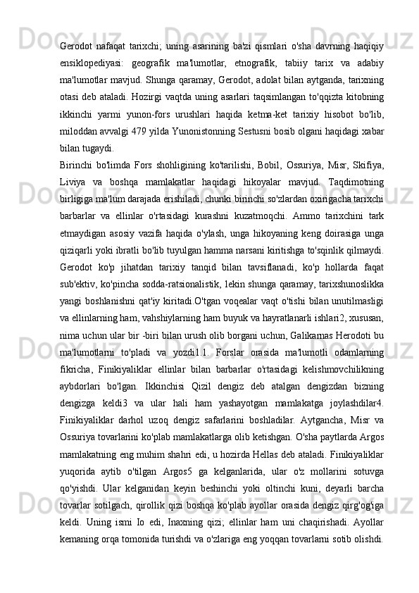 Gerodot   nafaqat   tarixchi;   uning   asarining   ba'zi   qismlari   o'sha   davrning   haqiqiy
ensiklopediyasi:   geografik   ma'lumotlar,   etnografik,   tabiiy   tarix   va   adabiy
ma'lumotlar mavjud. Shunga qaramay, Gerodot, adolat bilan aytganda, tarixning
otasi  deb ataladi.  Hozirgi  vaqtda  uning asarlari  taqsimlangan to'qqizta  kitobning
ikkinchi   yarmi   yunon-fors   urushlari   haqida   ketma-ket   tarixiy   hisobot   bo'lib,
miloddan avvalgi 479 yilda Yunonistonning Sestusni bosib olgani haqidagi xabar
bilan tugaydi. 
Birinchi   bo'limda   Fors   shohligining   ko'tarilishi,   Bobil,   Ossuriya,   Misr,   Skifiya,
Liviya   va   boshqa   mamlakatlar   haqidagi   hikoyalar   mavjud.   Taqdimotning
birligiga ma'lum darajada erishiladi, chunki birinchi so'zlardan oxirigacha tarixchi
barbarlar   va   ellinlar   o'rtasidagi   kurashni   kuzatmoqchi.   Ammo   tarixchini   tark
etmaydigan   asosiy   vazifa   haqida   o'ylash,   unga   hikoyaning   keng   doirasiga   unga
qiziqarli yoki ibratli bo'lib tuyulgan hamma narsani kiritishga to'sqinlik qilmaydi.
Gerodot   ko'p   jihatdan   tarixiy   tanqid   bilan   tavsiflanadi,   ko'p   hollarda   faqat
sub'ektiv, ko'pincha sodda-ratsionalistik, lekin shunga qaramay, tarixshunoslikka
yangi  boshlanishni   qat'iy  kiritadi.O'tgan  voqealar  vaqt   o'tishi   bilan unutilmasligi
va ellinlarning ham, vahshiylarning ham buyuk va hayratlanarli ishlari2, xususan,
nima uchun ular bir -biri bilan urush olib borgani uchun, Galikarnas Herodoti bu
ma'lumotlarni   to'pladi   va   yozdi1.1.   Forslar   orasida   ma'lumotli   odamlarning
fikricha,   Finikiyaliklar   ellinlar   bilan   barbarlar   o'rtasidagi   kelishmovchilikning
aybdorlari   bo'lgan.   Ikkinchisi   Qizil   dengiz   deb   atalgan   dengizdan   bizning
dengizga   keldi3   va   ular   hali   ham   yashayotgan   mamlakatga   joylashdilar4.
Finikiyaliklar   darhol   uzoq   dengiz   safarlarini   boshladilar.   Aytgancha,   Misr   va
Ossuriya tovarlarini ko'plab mamlakatlarga olib ketishgan. O'sha paytlarda Argos
mamlakatning eng muhim shahri edi, u hozirda Hellas deb ataladi. Finikiyaliklar
yuqorida   aytib   o'tilgan   Argos5   ga   kelganlarida,   ular   o'z   mollarini   sotuvga
qo'yishdi.   Ular   kelganidan   keyin   beshinchi   yoki   oltinchi   kuni,   deyarli   barcha
tovarlar  sotilgach,   qirollik  qizi   boshqa   ko'plab  ayollar   orasida  dengiz  qirg'og'iga
keldi.   Uning   ismi   Io   edi,   Inaxning   qizi;   ellinlar   ham   uni   chaqirishadi.   Ayollar
kemaning orqa tomonida turishdi va o'zlariga eng yoqqan tovarlarni sotib olishdi. 