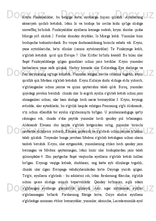 Keyin   Finikiyaliklar,   bu   belgiga   ko'ra,   ayollarga   hujum   qilishdi.   Ayollarning
aksariyati   qochib   ketishdi,   lekin   Io   va   boshqa   bir   necha   kishi   qo'lga   olishga
muvaffaq   bo'lishdi.   Finikiyaliklar   ayollarni   kemaga   sudrab,   keyin   shosha   -pisha
Misrga   yo'l   olishdi.2.   Forslar   shunday   deydilar,   Io   Misrga   keldi.   Yunonlar   buni
boshqacha tushuntirishadi. Bu voqea dushmanlikning birinchi sababi edi. Keyin,
yana   aytishlaricha,   ba'zi   ellinlar   (ismini   aytolmaydilar)   Tir   Finikiyaga   kelib,
o'g'irlab ketishdi. qirol  qizi  Evropa 7. Ular  Kritlar  bo'lishi  kerak8. Bu  bilan ular
faqat   Finikiyaliklarga   qilgan   gunohlari   uchun   jazo   berdilar.   Keyin   yunonlar
barbarlarni   yana   xafa   qilishdi.   Harbiy   kemada   ular   Kolxisdagi   Eya   shahriga   va
Faz daryosining og'ziga kelishdi. Yunonlar kelgan barcha ishlarini tugatib, keyin
qirollik qizi Medani o'g'irlab ketishdi. Keyin Kolxiya shohi elchiga elchi yuborib,
o'g'irlanganlar   uchun   jarima   va   qizini   qaytarishni   talab   qildi.   Biroq,   yunonlar
quyidagi javobni berishdi: chunki ular Io argivli ayolni o'g'irlab ketish uchun jazo
olmaganlari   uchun,   ular   ham   shohga   hech   narsa   bermaydilar.3.   Keyin,   keyingi
avlodda, ular aytadilarki, bu o'g'rilik haqida eshitgan Priamning o'g'li Aleksandr,
o'zi   uchun   ellandlik   bir   ayolni   o'g'irlamoqchi   bo'lgan.   U   jazolanmasligiga   qat'iy
ishongan   edi,   chunki   o'sha   paytda   yunonlar   hech   qanday   pul   to'lamagan.
Aleksandr   Elenani   shu   tarzda   o'g'irlab   ketganidan   so'ng,   yunonlar   birinchi
navbatda elchilarini yuborib, Elenani qaytarish va o'g'irlash uchun jarima to'lashni
talab qilishdi. Troyanlar bunga javoban Medeni  o'g'irlab ketishgani  uchun ularni
tanbeh   berishdi.   Keyin,   ular   aytganidek,   yunonlarning   o'zlari   hech   qanday   jazo
bermagan   va   Medeni   qaytarmagan,   lekin   hozir   ular   boshqalardan   jazo   talab
qilmoqdalar.4.   Shu   paytgacha   faqat   vaqtincha   ayollarni   o'g'irlab   ketish   hollari
bo'lgan.   Keyingi   vaqtga   kelsak,   shubhasiz,   eng   katta   ayb   ellinlarga   tegishli,
chunki   ular   ilgari   Evropaga   vahshiylarnikidan   ko'ra   Osiyoga   yurish   qilgan.
To'g'ri,   ayollarni   o'g'irlash   -   bu   adolatsiz   ish,   lekin   forslarning   fikricha,   o'g'irlik
uchun   qasos   olishga   urinish   beparvolikdir.   Qanday   bo'lmasin,   aqlli   odam
o'g'irlangan   ayollarga   g'amxo'rlik   qilmaydi.   Axir,   agar   xohlamasa,   ayollar
o'g'irlanmagan   bo'lardi.   Forslarning   fikriga   ko'ra,   Osiyo   aholisi   ayollarni
o'g'irlashga umuman e'tibor bermaydilar, yunonlar, aksincha, Lacedaemonlik ayol 