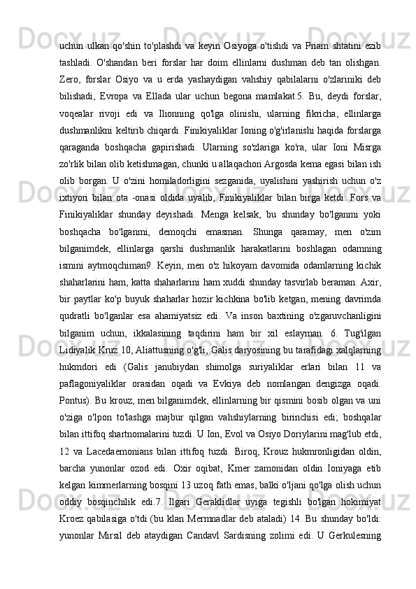 uchun   ulkan   qo'shin   to'plashdi   va   keyin   Osiyoga   o'tishdi   va   Priam   shtatini   ezib
tashladi.   O'shandan   beri   forslar   har   doim   ellinlarni   dushman   deb   tan   olishgan.
Zero,   forslar   Osiyo   va   u   erda   yashaydigan   vahshiy   qabilalarni   o'zlariniki   deb
bilishadi,   Evropa   va   Ellada   ular   uchun   begona   mamlakat.5.   Bu,   deydi   forslar,
voqealar   rivoji   edi   va   Ilionning   qo'lga   olinishi,   ularning   fikricha,   ellinlarga
dushmanlikni keltirib chiqardi. Finikiyaliklar Ioning o'g'irlanishi haqida forslarga
qaraganda   boshqacha   gapirishadi.   Ularning   so'zlariga   ko'ra,   ular   Ioni   Misrga
zo'rlik bilan olib ketishmagan, chunki u allaqachon Argosda kema egasi bilan ish
olib   borgan.   U   o'zini   homiladorligini   sezganida,   uyalishini   yashirish   uchun   o'z
ixtiyori   bilan   ota   -onasi   oldida   uyalib,   Finikiyaliklar   bilan   birga   ketdi.   Fors   va
Finikiyaliklar   shunday   deyishadi.   Menga   kelsak,   bu   shunday   bo'lganmi   yoki
boshqacha   bo'lganmi,   demoqchi   emasman.   Shunga   qaramay,   men   o'zim
bilganimdek,   ellinlarga   qarshi   dushmanlik   harakatlarini   boshlagan   odamning
ismini   aytmoqchiman9.   Keyin,   men   o'z   hikoyam   davomida   odamlarning   kichik
shaharlarini ham, katta shaharlarini ham xuddi shunday tasvirlab beraman. Axir,
bir   paytlar   ko'p   buyuk   shaharlar   hozir   kichkina   bo'lib   ketgan,   mening   davrimda
qudratli   bo'lganlar   esa   ahamiyatsiz   edi.   Va   inson   baxtining   o'zgaruvchanligini
bilganim   uchun,   ikkalasining   taqdirini   ham   bir   xil   eslayman.   6.   Tug'ilgan
Lidiyalik Kruz 10, Aliattusning o'g'li, Galis daryosining bu tarafidagi xalqlarning
hukmdori   edi   (Galis   janubiydan   shimolga   suriyaliklar   erlari   bilan   11   va
paflagoniyaliklar   orasidan   oqadi   va   Evkiya   deb   nomlangan   dengizga   oqadi.
Pontus). Bu krouz, men bilganimdek, ellinlarning bir qismini bosib olgan va uni
o'ziga   o'lpon   to'lashga   majbur   qilgan   vahshiylarning   birinchisi   edi;   boshqalar
bilan ittifoq shartnomalarini tuzdi. U Ion, Evol va Osiyo Doriylarini mag'lub etdi,
12   va   Lacedaemonians   bilan   ittifoq   tuzdi.   Biroq,   Krouz   hukmronligidan   oldin,
barcha   yunonlar   ozod   edi.   Oxir   oqibat,   Kmer   zamonidan   oldin   Ioniyaga   etib
kelgan kimmerlarning bosqini 13 uzoq fath emas, balki o'ljani qo'lga olish uchun
oddiy   bosqinchilik   edi.7.   Ilgari   Geraklidlar   uyiga   tegishli   bo'lgan   hokimiyat
Kroez   qabilasiga   o'tdi   (bu  klan   Mermnadlar   deb   ataladi)   14.   Bu   shunday   bo'ldi:
yunonlar   Mirsil   deb   ataydigan   Candavl   Sardisning   zolimi   edi.   U   Gerkulesning 