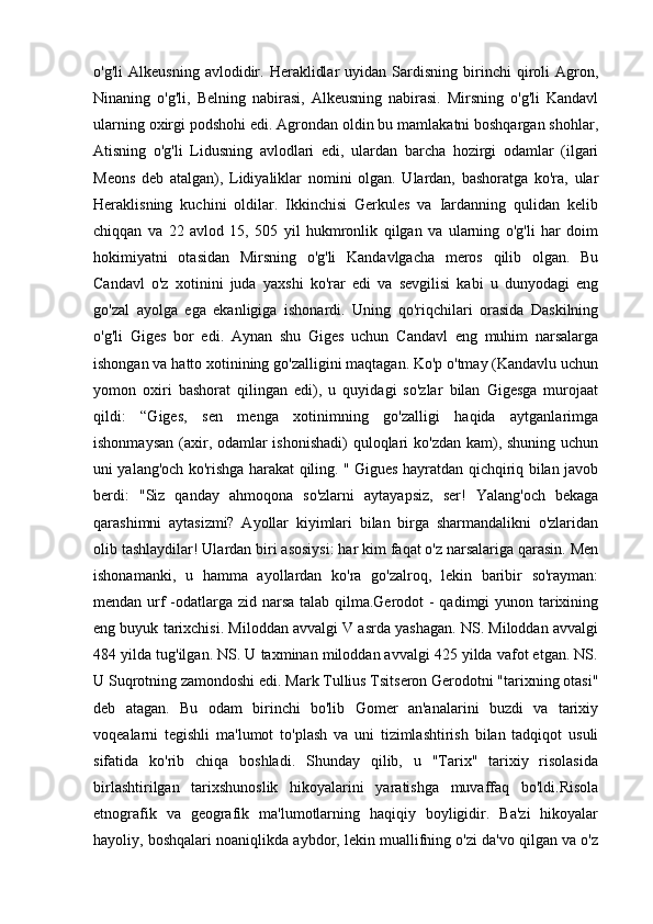 o'g'li   Alkeusning   avlodidir.   Heraklidlar   uyidan  Sardisning   birinchi   qiroli   Agron,
Ninaning   o'g'li,   Belning   nabirasi,   Alkeusning   nabirasi.   Mirsning   o'g'li   Kandavl
ularning oxirgi podshohi edi. Agrondan oldin bu mamlakatni boshqargan shohlar,
Atisning   o'g'li   Lidusning   avlodlari   edi,   ulardan   barcha   hozirgi   odamlar   (ilgari
Meons   deb   atalgan),   Lidiyaliklar   nomini   olgan.   Ulardan,   bashoratga   ko'ra,   ular
Heraklisning   kuchini   oldilar.   Ikkinchisi   Gerkules   va   Iardanning   qulidan   kelib
chiqqan   va   22   avlod   15,   505   yil   hukmronlik   qilgan   va   ularning   o'g'li   har   doim
hokimiyatni   otasidan   Mirsning   o'g'li   Kandavlgacha   meros   qilib   olgan.   Bu
Candavl   o'z   xotinini   juda   yaxshi   ko'rar   edi   va   sevgilisi   kabi   u   dunyodagi   eng
go'zal   ayolga   ega   ekanligiga   ishonardi.   Uning   qo'riqchilari   orasida   Daskilning
o'g'li   Giges   bor   edi.   Aynan   shu   Giges   uchun   Candavl   eng   muhim   narsalarga
ishongan va hatto xotinining go'zalligini maqtagan. Ko'p o'tmay (Kandavlu uchun
yomon   oxiri   bashorat   qilingan   edi),   u   quyidagi   so'zlar   bilan   Gigesga   murojaat
qildi:   “Giges,   sen   menga   xotinimning   go'zalligi   haqida   aytganlarimga
ishonmaysan (axir, odamlar ishonishadi)  quloqlari ko'zdan  kam), shuning uchun
uni yalang'och ko'rishga harakat qiling. " Gigues hayratdan qichqiriq bilan javob
berdi:   "Siz   qanday   ahmoqona   so'zlarni   aytayapsiz,   ser!   Yalang'och   bekaga
qarashimni   aytasizmi?   Ayollar   kiyimlari   bilan   birga   sharmandalikni   o'zlaridan
olib tashlaydilar! Ulardan biri asosiysi: har kim faqat o'z narsalariga qarasin. Men
ishonamanki,   u   hamma   ayollardan   ko'ra   go'zalroq,   lekin   baribir   so'rayman:
mendan urf  -odatlarga zid narsa talab qilma.Gerodot  - qadimgi yunon tarixining
eng buyuk tarixchisi. Miloddan avvalgi V asrda yashagan. NS. Miloddan avvalgi
484 yilda tug'ilgan. NS. U taxminan miloddan avvalgi 425 yilda vafot etgan. NS.
U Suqrotning zamondoshi edi. Mark Tullius Tsitseron Gerodotni "tarixning otasi"
deb   atagan.   Bu   odam   birinchi   bo'lib   Gomer   an'analarini   buzdi   va   tarixiy
voqealarni   tegishli   ma'lumot   to'plash   va   uni   tizimlashtirish   bilan   tadqiqot   usuli
sifatida   ko'rib   chiqa   boshladi.   Shunday   qilib,   u   "Tarix"   tarixiy   risolasida
birlashtirilgan   tarixshunoslik   hikoyalarini   yaratishga   muvaffaq   bo'ldi.Risola
etnografik   va   geografik   ma'lumotlarning   haqiqiy   boyligidir.   Ba'zi   hikoyalar
hayoliy, boshqalari noaniqlikda aybdor, lekin muallifning o'zi da'vo qilgan va o'z 