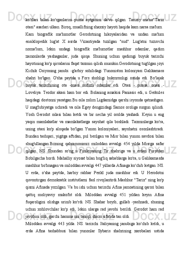 ko'zlari   bilan   ko'rganlarini   puxta   aytganini   da'vo   qilgan.   Tarixiy   ma'no"Tarix
otasi" asarlari ulkan. Biroq, muallifning shaxsiy hayoti haqida kam narsa ma'lum.
Kam   biografik   ma'lumotlar   Gerodotning   hikoyalaridan   va   undan   ma'lum
ensiklopedik   lug'at   X   asrda   Vizantiyada   tuzilgan   "sud".   Lug'atni   tuzuvchi
noma'lum,   lekin   undagi   biografik   ma'lumotlar   mashhur   odamlar,   qadim
zamonlarda   yashaganlar,   juda   qisqa.   Shuning   uchun   qadimgi   buyuk   tarixchi
hayotining ko'p qirralarini faqat taxmin qilish mumkin.Gerodotning tug'ilgan joyi
Kichik   Osiyoning   janubi   -g'arbiy   sohilidagi   Yunoniston   koloniyasi   Galikarnass
shahri   bo'lgan.   O'sha   paytda   u   Fors   shohligi   hukmronligi   ostida   edi.   Bo'lajak
buyuk   tarixchining   ota   -onasi   nufuzli   odamlar   edi.   Otasi   -   pırasa,   onasi   -
Loveliya.   Teodor   akasi   ham   bor   edi.  Bolaning   amakisi   Paniasis   edi,  u   Gerkules
haqidagi dostonni yaratgan.Bu oila zolim Ligdamidga qarshi isyonda qatnashgan.
U mag'lubiyatga uchradi va oila Egey dengizidagi Samos oroliga surgun qilindi.
Yosh   Gerodot   oilasi   bilan   ketdi   va   bir   necha   yil   orolda   yashadi.   Keyin   u   eng
yaqin   mamlakatlar   va   mamlakatlarga   sayohat   qila   boshladi.   Taxminlarga   ko'ra,
uning   otasi   ko'p   aloqada   bo'lgan   Yunon   koloniyalari,   sayohatni   osonlashtiradi.
Bundan tashqari, yigitga aftidan, pul berilgan va Misr bilan yunon savdosi bilan
shug'ullangan.Bizning   qahramonimiz   miloddan   avvalgi   454   yilda   Misrga   safar
qilgan.   NS.   Shundan   so'ng   u   Finikiyaning   Tir   shahriga   va   u   erdan   Furotdan
Bobilgacha bordi. Mahalliy siyosat bilan bog'liq sabablarga ko'ra, u Galikarnasda
mashhur bo'lmagan va miloddan avvalgi 447 yillarda Afinaga ko'chib ketgan. NS.
U   erda,   o'sha   paytda,   harbiy   rahbar   Perikl   juda   mashhur   edi.   U   Herodotni
quvontirgan demokratik institutlarni faol rivojlantirdi.Mashhur "Tarix" ning ko'p
qismi Afinada yozilgan. Va bu ishi uchun tarixchi Afina jamoatining qarori bilan
qattiq   moliyaviy   mukofot   oldi.   Miloddan   avvalgi   451   yildan   keyin   Afina
fuqaroligini   olishga   urinib   ko'rdi.   NS.   Shahar   boyib,   gullab   -yashnadi,   shuning
uchun   xohlovchilar   ko'p   edi,   lekin   ularga   rad   javobi   berildi.   Gerodot   ham   rad
javobini oldi, garchi hamma uni taniqli shaxs sifatida tan oldi.
Miloddan   avvalgi   443   yilda.   NS.   tarixchi   Italiyaning   janubiga   ko'chib   keldi,   u
erda   Afina   tashabbusi   bilan   yunonlar   Sybaris   shahrining   xarobalari   ustida 