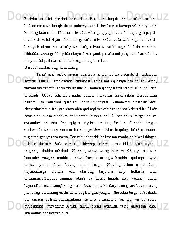 Furiylar   shahrini   qurishni   boshladilar.   Bu   taqdir   haqida   ozmi   -ko'pmi   ma'lum
bo'lgan narsadir. taniqli shaxs qadimiyliklar. Lekin haqida keyingi yillar hayot har
kimning taxminidir. Ehtimol, Gerodot Afinaga qaytgan va vabo avj olgan paytda
o'sha erda vafot etgan. Taxminlarga ko'ra, u Makedoniyada vafot etgan va u erda
homiylik   olgan.   Va   u   to'g'ridan   -to'g'ri   Fyurida   vafot   etgan   bo'lishi   mumkin.
Miloddan avvalgi 440 yildan keyin hech qanday ma'lumot yo'q. NS. Tarixchi bu
dunyoni 60 yoshidan oldin tark etgani faqat ma'lum.
Gerodot asarlarining ishonchliligi
"Tarix"   asari   antik   davrda   juda   ko'p   tanqid   qilingan.   Aristotel,   Tsitseron,
Jozefus,   Duris,   Harpokration,   Plutarx   u   haqida   noaniq   fikrga   ega   edilar.   Biroq,
zamonaviy tarixchilar va faylasuflar bu borada ijobiy fikrda va uni ishonchli deb
bilishadi.   O'nlab   bilimdon   aqllar   yunon   dunyosini   tasvirlashda   Gerodotning
"Tarixi"   ga   murojaat   qilishadi.   Fors   imperiyasi,   Yunon-fors   urushlari.Ba'zi
ekspertlar butun faoliyati davomida qadimgi tarixchidan iqtibos keltiradilar. U o'z
davri   uchun   o'ta   sinchkov   tadqiqotchi   hisoblanadi.   U   har   doim   ko'rganlari   va
aytganlari   o'rtasida   farq   qilgan.   Aytish   kerakki,   Strabon   Gerodot   bergan
ma'lumotlardan   ko'p   narsani   tasdiqlagan.Uning   Misr   haqidagi   ta'rifiga   shubha
tug'diradigan yagona narsa. Tarixchi ishonchli bo'lmagan manbalar bilan ishlagan
deb   bahslashadi.   Ba'zi   ekspertlar   bizning   qahramonimiz   Nil   bo'ylab   sayohat
qilganiga   shubha   qilishadi.   Shuning   uchun   uning   Misr   va   Efiopiya   haqidagi
haqiqatni   yozgani   shubhali.   Shuni   ham   bilishingiz   kerakki,   qadimgi   buyuk
tarixchi   yunon   tilidan   boshqa   tilni   bilmagan.   Shuning   uchun   u   har   doim
tarjimonlarga   tayanar   edi,   ularning   tarjimasi   ko'p   hollarda   orzu
qilinmagan.Gerodot   fanning   tabiati   va   holati   haqida   ko'p   yozgan,   uning
bayonotlari esa noaniqliklarga to'la. Masalan, u Nil daryosining suv bosishi uzoq
janubdagi qorlarning erishi bilan bog'liqligini yozgan. Shu bilan birga, u Afrikada
qor   qaerda   bo'lishi   mumkinligini   tushuna   olmasligini   tan   oldi   va   bu   aybni
quyoshning   dunyoning   Afrika   qismi   orqali   o'tishiga   ta'sir   qiladigan   cho'l
shamollari deb taxmin qildi.  