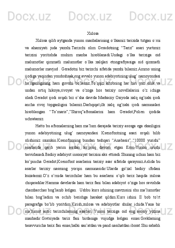 Xulosa
Xulosa qilib aytganda yunon manbalarining o`lkamiz tarixida tutgan o`rni
va   ahamiyati   juda   yaxshi.Tarixchi   olim   Geradotning   “Tarix”   asari   yurtimiz
tarixini   yoritishda   muhim   manba   hisoblanadi.Undagi   o`lka   tarixiga   oid
malumotlar   qimmatli   malumotlar   o`lka   xalqlari   etnografiyasiga   oid   qimmatli
malumorlar mavjud . Geradotni biz tarixchi sifatida yaxshi bilamiz.Ammo uning
ijodiga yaqindan yondoshsak,eng avvalo yunon adabiyotining ulug’ namoyondasi
bo’lganligining   ham   guvohi   bo’lamiz.To’qqiz   kitobning   har   biri   yuz   ellik   va
undan   ortiq   hikoya,rivoyat   va   o’zoga   hos   tarixiy   novellalarini   o’z   ichiga
oladi.Geradot ijodi  orqali  biz o’sha davrda Markaziy Osiyoda xalq og’zaki  ijodi
ancha   rivoj   topganligini   bilamiz.Darhqiqat,ilk   xalq   og’zaki   ijodi   namunalari
hisoblangan   “To’maris”,”Shiroq”afsonalarini   ham   Geradot,Polien   ijodida
uchratamiz. 
Hatto bu afsonalarning ham ma’lum darajada tarixiy asosga ega ekanligini
yunon   adabiyotining   ulug’   namoyandasi   Ksenofontning   asari   orqali   bilib
olishimiz   mumkin.Ksenofonning   bundan   tashqari   “Anabasis”   “10000   yurishi”
asarlarida   qarib   yarim   asrdan   ko’proq   davom   etgan   Eron-Yunon   urushi
tasvirlanadi.Badiiy adabiyot insoniyat tarixini aks ettiradi.Shuning uchun ham biz
ko’pincha   Geradot,Ksenofont   asarlarini   tarixiy   asar   sifatida   qaraymiz.Aslida   bu
asarlar   tarixiy   nasrning   yorqin   namunasidir.Ularda   go’zal   badiiy   ifodani
kuzatamiz.O’z   o’rnida   tarixchilar   ham   bu   asarlarni   o’qib   tarix   haqida   xulosa
chiqaradilar.Hamma davrlarda ham  tarix fani bilan adabiyot o’ziga hos ravishda
chambarchas bog’lanib kelgan.   Ushbu kurs ishining mavzusini shu ma’lumotlar
bilan   bog’ladim   va   ochib   berishga   harakat   qildim.Kurs   ishini   II   bob   to’rt
paragrafga   bo’lib   yoritdim.Kirish,xulosa   va   adabiyotlar   shular   ichida.Yana   bir
ma’lumot   antic   tarixchilarning   asarlari   Yunon   tarixiga   oid   eng   asosiy   yozma
manbadir.Gretsiyada   tarix   fani   birdaniga   vujudga   kelgan   emas.Greklarning
tasavvuricha tarix fan emas,balki san’atdan va pand nasihatdan iborat.Shu sababli 