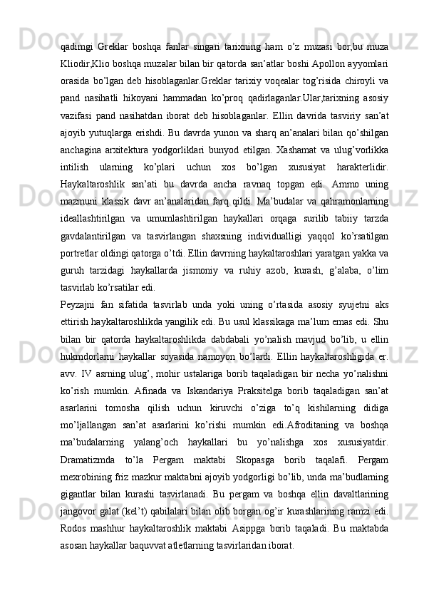 qadimgi   Greklar   boshqa   fanlar   singari   tarixning   ham   o’z   muzasi   bor,bu   muza
Kliodir,Klio boshqa muzalar bilan bir qatorda san’atlar boshi Apollon ayyomlari
orasida   bo’lgan   deb  hisoblaganlar.Greklar   tarixiy   voqealar   tog’risida   chiroyli   va
pand   nasihatli   hikoyani   hammadan   ko’proq   qadirlaganlar.Ular,tarixning   asosiy
vazifasi   pand   nasihatdan   iborat   deb   hisoblaganlar.   Ellin   davrida   tasviriy   san’at
ajoyib yutuqlarga erishdi. Bu davrda yunon va sharq an’analari  bilan qo’shilgan
anchagina   arxitektura   yodgorliklari   bunyod   etilgan.   Xashamat   va   ulug’vorlikka
intilish   ularning   ko’plari   uchun   xos   bo’lgan   xususiyat   harakterlidir.
Haykaltaroshlik   san’ati   bu   davrda   ancha   ravnaq   topgan   edi.   Ammo   uning
mazmuni   klassik   davr   an’analaridan   farq   qildi.   Ma’budalar   va   qahramonlarning
ideallashtirilgan   va   umumlashtirilgan   haykallari   orqaga   surilib   tabiiy   tarzda
gavdalantirilgan   va   tasvirlangan   shaxsning   individualligi   yaqqol   ko’rsatilgan
portretlar oldingi qatorga o’tdi. Ellin davrning haykaltaroshlari yaratgan yakka va
guruh   tarzidagi   haykallarda   jismoniy   va   ruhiy   azob,   kurash,   g’alaba,   o’lim
tasvirlab ko’rsatilar edi.
Peyzajni   fan   sifatida   tasvirlab   unda   yoki   uning   o’rtasida   asosiy   syujetni   aks
ettirish haykaltaroshlikda yangilik edi. Bu usul klassikaga ma’lum emas edi. Shu
bilan   bir   qatorda   haykaltaroshlikda   dabdabali   yo’nalish   mavjud   bo’lib,   u   ellin
hukmdorlarni   haykallar   soyasida   namoyon   bo’lardi.   Ellin   haykaltaroshligida   er.
avv.   IV   asrning   ulug’,   mohir   ustalariga   borib   taqaladigan   bir   necha   yo’nalishni
ko’rish   mumkin.   Afinada   va   Iskandariya   Praksitelga   borib   taqaladigan   san’at
asarlarini   tomosha   qilish   uchun   kiruvchi   o’ziga   to’q   kishilarning   didiga
mo’ljallangan   san’at   asarlarini   ko’rishi   mumkin   edi.Afroditaning   va   boshqa
ma’budalarning   yalang’och   haykallari   bu   yo’nalishga   xos   xususiyatdir.
Dramatizmda   to’la   Pergam   maktabi   Skopasga   borib   taqalafi.   Pergam
mexrobining friz mazkur maktabni ajoyib yodgorligi bo’lib, unda ma’budlarning
gigantlar   bilan   kurashi   tasvirlanadi.   Bu   pergam   va   boshqa   ellin   davaltlarining
jangovor galat (kel’t) qabilalari bilan olib borgan og’ir kurashlarining ramzi edi.
Rodos   mashhur   haykaltaroshlik   maktabi   Asippga   borib   taqaladi.   Bu   maktabda
asosan haykallar baquvvat atletlarning tasvirlaridan iborat. 