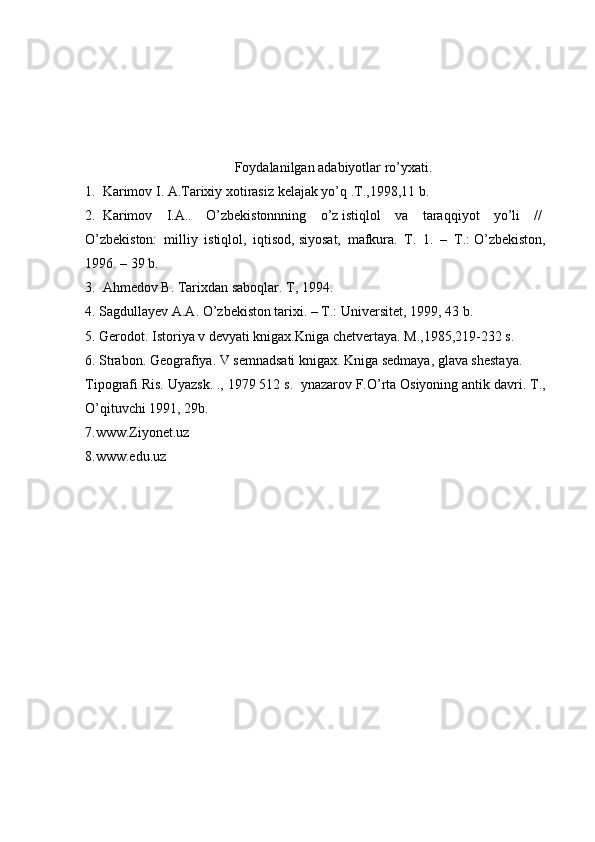 Foydalanilgan adabiyotlar ro’yxati.
1.     Karimov I. A.Tarixiy xotirasiz   kelajak yo’q .T.,1998,11 b.  
2.     Karimov   I.A..   O’zbekistonnning   o’z   istiqlol   va   taraqqiyot   yo’li   //  
O’zbekiston:   milliy   istiqlol,   iqtisod,   siyosat,   mafkura.   T.   1.   –   T.:   O’zbekiston,
1996. – 39 b.    
3.     Ahmedov B. Tarixdan saboqlar. T, 1994.  
4.   Sagdullayev A.A. O’zbekiston tarixi. – T.: Universitet, 1999, 43 b.    
5.   Gerodot. Istoriya v devyati knigax.Kniga chetvertaya. M.,1985,219-232 s.    
6.   Strabon. Geografiya. V semnadsati knigax. Kniga sedmaya, glava shestaya.  
Tipografi Ris. Uyazsk. ., 1979 512 s.    ynazarov   F.O’rta Osiyoning antik davri.  T.,
O’qituvchi 1991, 29b.  
7.www.Ziyonet.uz  
8.www.edu.uz     