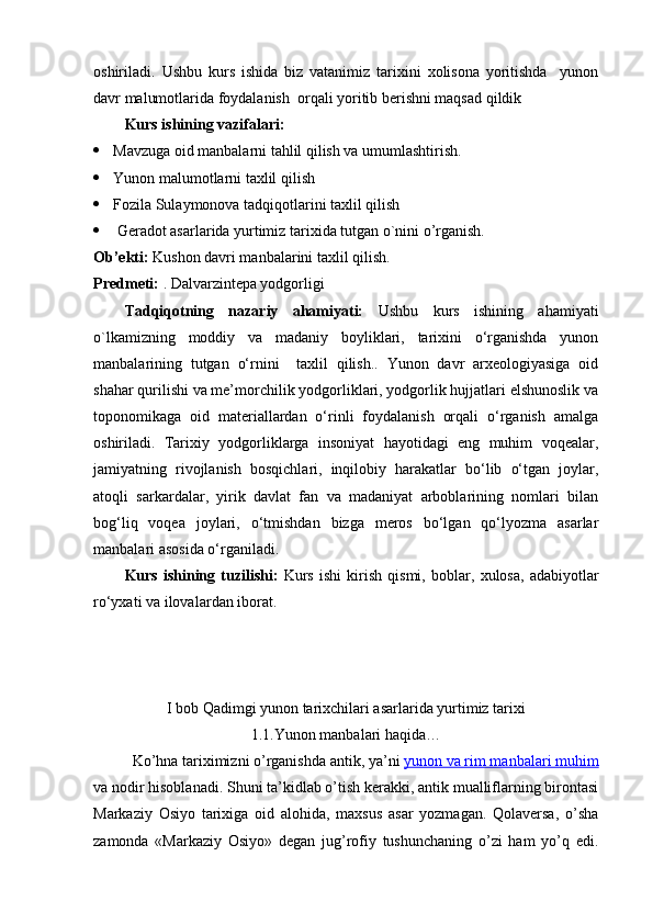 oshiriladi.   Ushbu   kurs   ishida   biz   vatanimiz   tarixini   xolisona   yoritishda     yunon
davr malumotlarida foydalanish  orqali yoritib berishni maqsad qildik
Kurs ishining vazifalari:
 Mavzuga oid manbalarni tahlil qilish va umumlashtirish.
 Yunon malumotlarni taxlil qilish
 Fozila Sulaymonova tadqiqotlarini taxlil qilish
  Geradot asarlarida yurtimiz tarixida tutgan o`nini o’rganish.
Ob’ekti :  Kushon davri manbalarini taxlil qilish.
P redmeti:  . Dalvarzintepa yodgorligi
Tadqiqotning   nazariy   ahamiyati:   Ushbu   kurs   ishining   ahamiyati
o`lkamizning   moddiy   va   madaniy   boyliklari,   tarixini   o‘rganishda   yunon
manbalarining   tutgan   o‘rnini     taxlil   qilish..   Yunon   davr   arxeologiyasiga   oid
shahar qurilishi va me’morchilik yodgorliklari, yodgorlik hujjatlari elshunoslik va
toponomikaga   oid   materiallardan   o‘rinli   foydalanish   orqali   o‘rganish   amalga
oshiriladi.   Tarixiy   yodgorliklarga   insoniyat   hayotidagi   eng   muhim   voqealar,
jamiyatning   rivojlanish   bosqichlari,   inqilobiy   harakatlar   bo‘lib   o‘tgan   joylar,
atoqli   sarkardalar,   yirik   davlat   fan   va   madaniyat   arboblarining   nomlari   bilan
bog‘liq   voqea   joylari,   o‘tmishdan   bizga   meros   bo‘lgan   qo‘lyozma   asarlar
manbalari asosida o‘rganiladi.  
Kurs   ishining   tuzilishi:   Kurs   ishi   kirish   qismi,   boblar ,   xulosa ,   adabiyotlar
ro‘yxati  va ilovalar dan ibora t.
I bob Qadimgi yunon tarixchilari asarlarida yurtimiz tarixi
1.1.Yunon manbalari haqida…
Ko’hna tariximizni o’rganishda antik, ya’ni   yunon va rim manbalari muhim
va nodir hisoblanadi. Shuni ta’kidlab o’tish kerakki, antik mualliflarning birontasi
Markaziy   Osiyo   tarixiga   oid   alohida,   maxsus   asar   yozmagan.   Qolaversa,   o’sha
zamonda   «Markaziy   Osiyo»   degan   jug’rofiy   tushunchaning   o’zi   ham   yo’q   edi. 