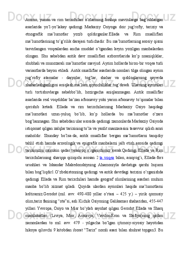 Ammo,   yunon   va   rim   tarixchilari   o’zlarining   boshqa   mavzularga   bag’ishlangan
asarlarida   yo’l-yo’lakay   qadimgi   Markaziy   Osiyoga   doir   jug’rofiy,   tarixiy   va
etnografik   ma’lumotlar   yozib   qoldirganlar.Ellada   va   Rim   mualliflari
ma’lumotlarining to’g’rilik darajasi turlichadir. Bu ma’lumotlarning asosiy qismi
tasvirlangan   voqealardan   ancha   muddat   o’tgandan   keyin   yozilgan   manbalardan
olingan.   Shu   sababdan   antik   davr   mualliflari   axborotlarida   ko’p   noaniqliklar,
shubhali va munozarali ma’lumotlar mavjud. Ayrim hollarda biron-bir voqea turli
variantlarda bayon etiladi. Antik mualliflar asarlarida nomlari tilga olingan ayrim
jug’rofiy   atamalar   -   daryolar,   tog’lar,   shahar   va   qishloqlarning   qayerda
shaharlashganligini aniqlash ma’lum qiyinchiliklar tug’diradi. Ularning ayrimlari
turli   tortishuvlarga   sababbo’lib,   hozirgacha   aniqlanmagan.   Antik   mualliflar
asarlarida real voqeliklar ba’zan afsonaviy yoki yarim afsonaviy to’qimalar bilan
qorishib   ketadi.   Ellada   va   rim   tarixchilarining   Markaziy   Osiyo   haqidagi
ma’lumotlari   uzun-yuluq   bo’lib,   ko’p   hollarda   bu   ma’lumotlar   o’zaro
bog’lanmagan. Shu sababdan ular asosida qadimgi zamonlarda Markaziy Osiyoda
istiqomat qilgan xalqlar tarixining to’la va yaxlit manzarasini tasavvur qilish amri
maholdir.   Shunday   bo’lsa-da,   antik   mualliflar   bergan   ma’lumotlarni   tanqidiy
tahlil etish hamda arxeologik va epigrafik manbalarni jalb etish asosida qadimgi
tariximizni   mumkin   qadar   teranroq  o’rganishimiz   kerak.Qadimgi   Ellada   va   Rim
tarixchilarining   sharqqa   qiziqishi   asosan   2   ta   voqea   bilan,   aniqrog’i,   Ellada-fors
urushlari   va   Iskandar   Makedonskiyning   Ahamoniyla   davlatiga   qarshi   hujumi
bilan bog’liqdir1.O’zbekistonning qadimgi va antik davrdagi tarixini o’rganishda
qadimgi   Ellada   va   Rim   tarixchilari   hamda   geograf   olimlarining   asarlari   muhim
manba   bo’lib   xizmat   qiladi.   Quyida   ulardan   ayrimlari   haqida   ma’lumotlarni
keltiramiz.Gerodot   (mil.   avv.   490-480   yillar   o’rtasi   –   425   y.)   –   yirik   qomusiy
olim,tarix fanining “ota”si, asli Kichik Osiyoning Galikarnas shaharidan, 455-447
yillari   Yevropa, Osiyo  va  Misr   bo’ylab  sayohat  qilgan  Gerodot  Ellada  va  Sharq
mamlakatlari   (Liviya,   Misr,   Assuriya,   Vavilon,Eron   va   Skifiya)ning   qadim
zamonlardan   to   mil.   avv.   479   -   yilgacha   bo’lgan   ijtimoiy-siyosiy   hayotidan
hikoya qiluvchi 9 kitobdan iborat “Tarix” nomli asari bilan shuhrat topgan3. Bu 