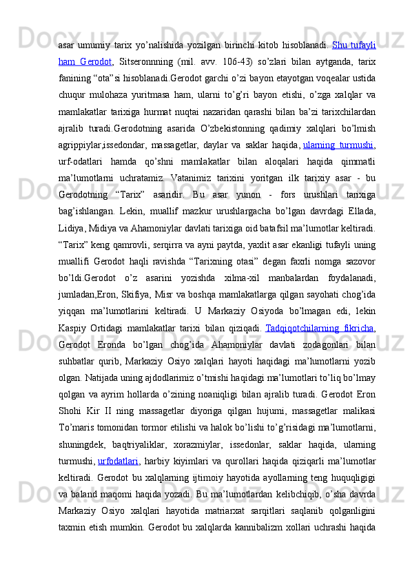 asar   umumiy   tarix   yo’nalishida   yozilgan   birinchi   kitob   hisoblanadi.   Shu   tufayli
ham   Gerodot ,   Sitseronnning   (mil.   avv.   106-43)   so’zlari   bilan   aytganda,   tarix
fanining “ota”si hisoblanadi.Gerodot garchi o’zi bayon etayotgan voqealar ustida
chuqur   mulohaza   yuritmasa   ham,   ularni   to’g’ri   bayon   etishi,   o’zga   xalqlar   va
mamlakatlar   tarixiga   hurmat   nuqtai   nazaridan   qarashi   bilan   ba’zi   tarixchilardan
ajralib   turadi.Gerodotning   asarida   O’zbekistonning   qadimiy   xalqlari   bo’lmish
agrippiylar,issedondar,   massagetlar,   daylar   va   saklar   haqida,   ularning   turmushi ,
urf-odatlari   hamda   qo’shni   mamlakatlar   bilan   aloqalari   haqida   qimmatli
ma’lumotlarni   uchratamiz.   Vatanimiz   tarixini   yoritgan   ilk   tarixiy   asar   -   bu
Gerodotning   “Tarix”   asaridir.   Bu   asar   yunon   -   fors   urushlari   tarixiga
bag’ishlangan.   Lekin,   muallif   mazkur   urushlargacha   bo’lgan   davrdagi   Ellada,
Lidiya, Midiya va Ahamoniylar davlati tarixiga oid batafsil ma’lumotlar keltiradi.
“Tarix” keng qamrovli, serqirra va ayni paytda, yaxlit asar ekanligi tufayli uning
muallifi   Gerodot   haqli   ravishda   “Tarixning   otasi”   degan   faxrli   nomga   sazovor
bo’ldi.Gerodot   o’z   asarini   yozishda   xilma-xil   manbalardan   foydalanadi,
jumladan,Eron, Skifiya, Misr va boshqa mamlakatlarga qilgan sayohati chog’ida
yiqqan   ma’lumotlarini   keltiradi.   U   Markaziy   Osiyoda   bo’lmagan   edi,   lekin
Kaspiy   Ortidagi   mamlakatlar   tarixi   bilan   qiziqadi.   Tadqiqotchilarning   fikricha ,
Gerodot   Eronda   bo’lgan   chog’ida   Ahamoniylar   davlati   zodagonlari   bilan
suhbatlar   qurib,   Markaziy   Osiyo   xalqlari   hayoti   haqidagi   ma’lumotlarni   yozib
olgan. Natijada uning ajdodlarimiz o’tmishi haqidagi ma’lumotlari to’liq bo’lmay
qolgan   va   ayrim   hollarda   o’zining   noaniqligi   bilan   ajralib   turadi.   Gerodot   Eron
Shohi   Kir   II   ning   massagetlar   diyoriga   qilgan   hujumi,   massagetlar   malikasi
To’maris tomonidan tormor etilishi va halok bo’lishi to’g’risidagi ma’lumotlarni,
shuningdek,   baqtriyaliklar,   xorazmiylar,   issedonlar,   saklar   haqida,   ularning
turmushi,   urfodatlari ,   harbiy   kiyimlari   va   qurollari   haqida   qiziqarli   ma’lumotlar
keltiradi.   Gerodot   bu   xalqlarning   ijtimoiy   hayotida   ayollarning   teng   huquqligigi
va  baland   maqomi   haqida  yozadi.   Bu   ma’lumotlardan   kelibchiqib,  o’sha   davrda
Markaziy   Osiyo   xalqlari   hayotida   matriarxat   sarqitlari   saqlanib   qolganligini
taxmin etish mumkin. Gerodot bu xalqlarda kannibalizm xollari uchrashi  haqida 