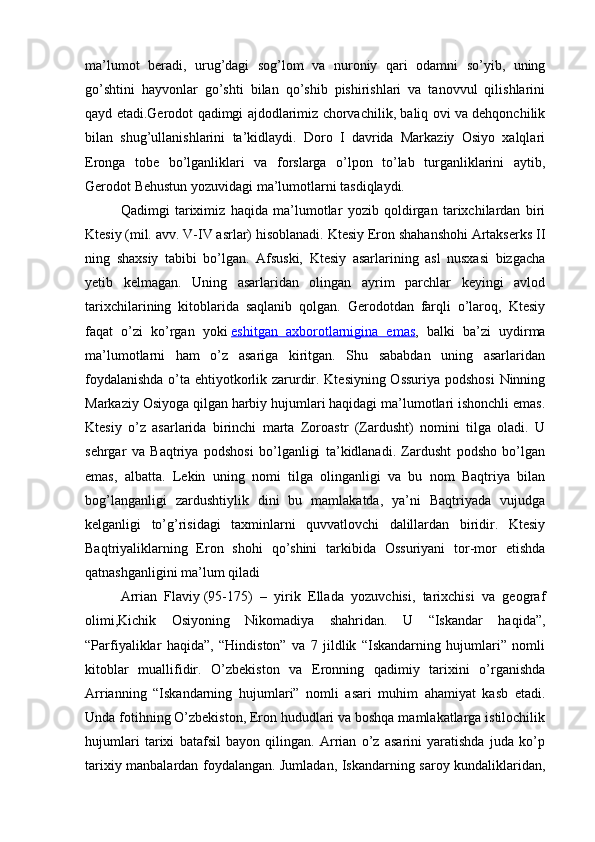 ma’lumot   beradi,   urug’dagi   sog’lom   va   nuroniy   qari   odamni   so’yib,   uning
go’shtini   hayvonlar   go’shti   bilan   qo’shib   pishirishlari   va   tanovvul   qilishlarini
qayd etadi.Gerodot qadimgi ajdodlarimiz chorvachilik, baliq ovi va dehqonchilik
bilan   shug’ullanishlarini   ta’kidlaydi.   Doro   I   davrida   Markaziy   Osiyo   xalqlari
Eronga   tobe   bo’lganliklari   va   forslarga   o’lpon   to’lab   turganliklarini   aytib,
Gerodot Behustun yozuvidagi ma’lumotlarni tasdiqlaydi.
Qadimgi   tariximiz   haqida   ma’lumotlar   yozib   qoldirgan   tarixchilardan   biri
Ktesiy   (mil. avv. V-IV asrlar) hisoblanadi. Ktesiy Eron shahanshohi Artakserks II
ning   shaxsiy   tabibi   bo’lgan.   Afsuski,   Ktesiy   asarlarining   asl   nusxasi   bizgacha
yetib   kelmagan.   Uning   asarlaridan   olingan   ayrim   parchlar   keyingi   avlod
tarixchilarining   kitoblarida   saqlanib   qolgan.   Gerodotdan   farqli   o’laroq,   Ktesiy
faqat   o’zi   ko’rgan   yoki   eshitgan   axborotlarnigina   emas ,   balki   ba’zi   uydirma
ma’lumotlarni   ham   o’z   asariga   kiritgan.   Shu   sababdan   uning   asarlaridan
foydalanishda o’ta ehtiyotkorlik zarurdir. Ktesiyning Ossuriya podshosi  Ninning
Markaziy Osiyoga qilgan harbiy hujumlari haqidagi ma’lumotlari ishonchli emas.
Ktesiy   o’z   asarlarida   birinchi   marta   Zoroastr   (Zardusht)   nomini   tilga   oladi.   U
sehrgar   va   Baqtriya   podshosi   bo’lganligi   ta’kidlanadi.   Zardusht   podsho   bo’lgan
emas,   albatta.   Lekin   uning   nomi   tilga   olinganligi   va   bu   nom   Baqtriya   bilan
bog’langanligi   zardushtiylik   dini   bu   mamlakatda,   ya’ni   Baqtriyada   vujudga
kelganligi   to’g’risidagi   taxminlarni   quvvatlovchi   dalillardan   biridir.   Ktesiy
Baqtriyaliklarning   Eron   shohi   qo’shini   tarkibida   Ossuriyani   tor-mor   etishda
qatnashganligini ma’lum qiladi
Arrian   Flaviy   (95-175)   –   yirik   Ellada   yozuvchisi,   tarixchisi   va   geograf
olimi,Kichik   Osiyoning   Nikomadiya   shahridan.   U   “Iskandar   haqida”,
“Parfiyaliklar   haqida”,   “Hindiston”   va   7   jildlik   “Iskandarning   hujumlari”   nomli
kitoblar   muallifidir.   O’zbekiston   va   Eronning   qadimiy   tarixini   o’rganishda
Arrianning   “Iskandarning   hujumlari”   nomli   asari   muhim   ahamiyat   kasb   etadi.
Unda fotihning O’zbekiston, Eron hududlari va boshqa mamlakatlarga istilochilik
hujumlari   tarixi   batafsil   bayon   qilingan.   Arrian   o’z   asarini   yaratishda   juda   ko’p
tarixiy manbalardan foydalangan. Jumladan, Iskandarning saroy kundaliklaridan, 