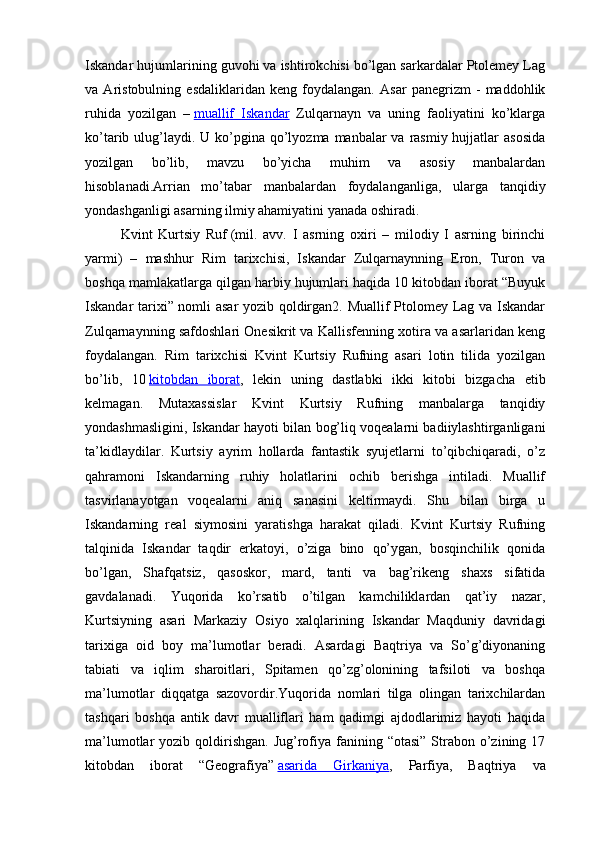 Iskandar hujumlarining guvohi va ishtirokchisi bo’lgan sarkardalar Ptolemey Lag
va   Aristobulning   esdaliklaridan   keng   foydalangan.   Asar   panegrizm   -   maddohlik
ruhida   yozilgan   –   muallif   Iskandar   Zulqarnayn   va   uning   faoliyatini   ko’klarga
ko’tarib ulug’laydi. U  ko’pgina qo’lyozma manbalar  va rasmiy hujjatlar  asosida
yozilgan   bo’lib,   mavzu   bo’yicha   muhim   va   asosiy   manbalardan
hisoblanadi.Arrian   mo’tabar   manbalardan   foydalanganliga,   ularga   tanqidiy
yondashganligi asarning ilmiy ahamiyatini yanada oshiradi.
Kvint   Kurtsiy   Ruf   (mil.   avv.   I   asrning   oxiri   –   milodiy   I   asrning   birinchi
yarmi)   –   mashhur   Rim   tarixchisi,   Iskandar   Zulqarnaynning   Eron,   Turon   va
boshqa mamlakatlarga qilgan harbiy hujumlari haqida 10 kitobdan iborat “Buyuk
Iskandar tarixi” nomli asar  yozib qoldirgan2. Muallif Ptolomey Lag va Iskandar
Zulqarnaynning safdoshlari Onesikrit va Kallisfenning xotira va asarlaridan keng
foydalangan.   Rim   tarixchisi   Kvint   Kurtsiy   Rufning   asari   lotin   tilida   yozilgan
bo’lib,   10   kitobdan   iborat ,   lekin   uning   dastlabki   ikki   kitobi   bizgacha   etib
kelmagan.   Mutaxassislar   Kvint   Kurtsiy   Rufning   manbalarga   tanqidiy
yondashmasligini, Iskandar hayoti bilan bog’liq voqealarni badiiylashtirganligani
ta’kidlaydilar.   Kurtsiy   ayrim   hollarda   fantastik   syujetlarni   to’qibchiqaradi,   o’z
qahramoni   Iskandarning   ruhiy   holatlarini   ochib   berishga   intiladi.   Muallif
tasvirlanayotgan   voqealarni   aniq   sanasini   keltirmaydi.   Shu   bilan   birga   u
Iskandarning   real   siymosini   yaratishga   harakat   qiladi.   Kvint   Kurtsiy   Rufning
talqinida   Iskandar   taqdir   erkatoyi,   o’ziga   bino   qo’ygan,   bosqinchilik   qonida
bo’lgan,   Shafqatsiz,   qasoskor,   mard,   tanti   va   bag’rikeng   shaxs   sifatida
gavdalanadi.   Yuqorida   ko’rsatib   o’tilgan   kamchiliklardan   qat’iy   nazar,
Kurtsiyning   asari   Markaziy   Osiyo   xalqlarining   Iskandar   Maqduniy   davridagi
tarixiga   oid   boy   ma’lumotlar   beradi.   Asardagi   Baqtriya   va   So’g’diyonaning
tabiati   va   iqlim   sharoitlari,   Spitamen   qo’zg’olonining   tafsiloti   va   boshqa
ma’lumotlar   diqqatga   sazovordir.Yuqorida   nomlari   tilga   olingan   tarixchilardan
tashqari   boshqa   antik   davr   mualliflari   ham   qadimgi   ajdodlarimiz   hayoti   haqida
ma’lumotlar  yozib  qoldirishgan.  Jug’rofiya fanining “otasi”   Strabon  o’zining  17
kitobdan   iborat   “Geografiya”   asarida   Girkaniya ,   Parfiya,   Baqtriya   va 