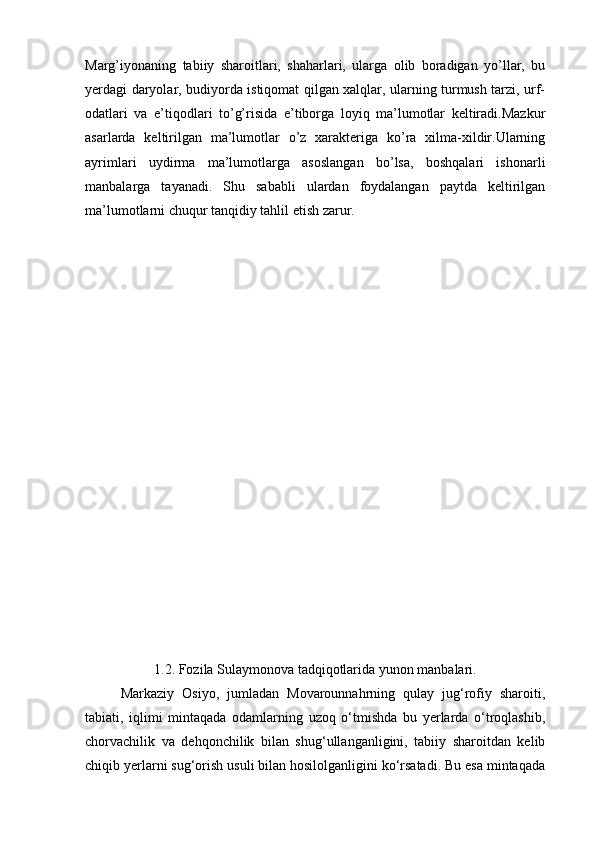 Marg’iyonaning   tabiiy   sharoitlari,   shaharlari,   ularga   olib   boradigan   yo’llar,   bu
yerdagi daryolar, budiyorda istiqomat qilgan xalqlar, ularning turmush tarzi, urf-
odatlari   va   e’tiqodlari   to’g’risida   e’tiborga   loyiq   ma’lumotlar   keltiradi.Mazkur
asarlarda   keltirilgan   ma’lumotlar   o’z   xarakteriga   ko’ra   xilma-xildir.Ularning
ayrimlari   uydirma   ma’lumotlarga   asoslangan   bo’lsa,   boshqalari   ishonarli
manbalarga   tayanadi.   Shu   sababli   ulardan   foydalangan   paytda   keltirilgan
ma’lumotlarni chuqur tanqidiy tahlil etish zarur.
1.2. Fozila Sulaymonova tadqiqotlarida yunon manbalari.
  Markaziy   Osiyo,   jumladan   Movarounnahrning   qulay   jug‘rofiy   sharoiti,
tabiati,   iqlimi   mintaqada   odamlarning   uzoq   o‘tmishda   bu   yerlarda   o‘troqlashib,
chorvachilik   va   dehqonchilik   bilan   shug‘ullanganligini,   tabiiy   sharoitdan   kelib
chiqib yerlarni sug‘orish usuli bilan hosilolganligini ko‘rsatadi. Bu esa mintaqada 