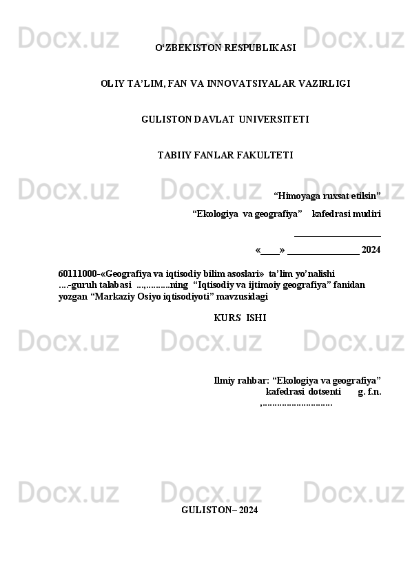 O‘ZBEKISTON   RESPUBLIKASI
OLIY   TA’LIM,   FAN   VA   INNOVATSIYALAR   VAZIRLIGI 
GULISTON DAVLAT   UNIVERSITETI
TABIIY   FANLAR   FAKULTETI
“Himoyaga   ruxsat   etilsin”
“Ekologiya    va   geografiya”     kafedrasi   mudiri
__________________
«____» _______________ 20 24
60111000-«Geografiya   va   iqtisodiy   bilim   asoslari»   ta’lim   yo’nalishi
.... -guruh   talabasi   ...,.......... ning    “Iqtisodiy va ijtimoiy geografiya” fanidan 
yozgan “Markaziy Osiyo iqtisodiyoti” mavzusidagi
KURS   ISH I
Ilmiy   rahbar:   “Ekologiya   va   geografiya”
kafedrasi   dotsenti       g. f.n.
,.............................
GULISTON–  202 4 