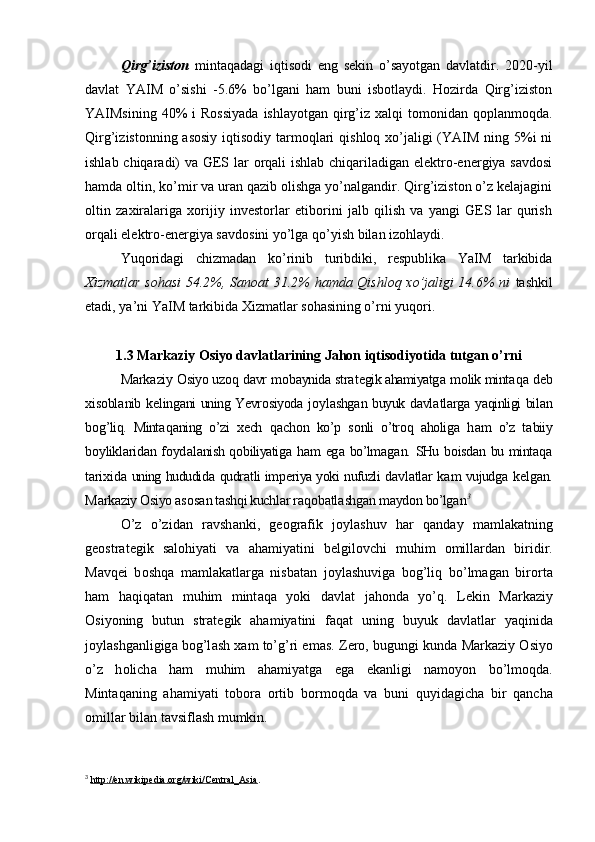 Qirg’iziston   mintaqadagi   iqtisodi   eng   sekin   o’sayotgan   davlatdir.   2020-yil
davlat   YAIM   o’sishi   -5.6%   bo’lgani   ham   buni   isbotlaydi.   Hozirda   Qirg’iziston
YAIMsining  40%   i  Rossiyada   ishlayotgan  qirg’iz xalqi   tomonidan qoplanmoqda.
Qirg’izistonning asosiy iqtisodiy tarmoqlari  qishloq xo’jaligi (YAIM ning 5%i ni
ishlab chiqaradi) va GES lar  orqali ishlab chiqariladigan elektro-energiya savdosi
hamda oltin, ko’mir va uran qazib olishga yo’nalgandir. Qirg’iziston o’z kelajagini
oltin   zaxiralariga   xorijiy   investorlar   etiborini   jalb   qilish   va   yangi   GES   lar   qurish
orqali elektro-energiya savdosini yo’lga qo’yish bilan izohlaydi.
Yuqoridagi   chizmadan   ko’rinib   turibdiki,   respublika   YaIM   tarkibida
Xizmatlar sohasi  54.2%, Sanoat 31.2% hamda Qishloq xo’jaligi 14.6% ni   tashkil
etadi, ya’ni YaIM tarkibida Xizmatlar sohasining o’rni yuqori. 
1.3  Markaziy Osiyo davlatlarining Jahon iqtisodiyotida tutgan o’rni
M а rk а ziy  О siyo uz о q d а vr m о b а ynid а  str а t е gik ahamiyatg а  m о lik mint а q а  d е b
х is о bl а nib k е ling а ni uning Yevr о siyod а   j о yl а shg а n buyuk d а vl а tl а rg а   yaqinligi bil а n
b о g’liq.   Mint а q а ning   o’zi   хе ch   q а ch о n   ko’p   s о nli   o’tr о q   aholig а   h а m   o’z   t а biiy
b о ylikl а rid а n f о yd а l а nish q о biliyatig а   h а m eg а   bo’lm а g а n.   SHu   b о isd а n   bu   mint а q а
t а ri х id а   uning hududid а   qudr а tli imp е riya yoki nufuzli d а vl а tl а r k а m vujudg а   k е lg а n.
M а rk а ziy  О siyo  а s о s а n t а sh q i kuchl а r r а q о b а tl а shg а n m а yd о n bo’lg а n 3
O’z   o’zid а n   r а vsh а nki,   g ео gr а fik   j о yl а shuv   h а r   q а nd а y   m а ml а k а tning
g ео str а t е gik   s а l о h iyati   v а   а h а miyatini   b е lgil о vchi   mu h im   о mill а rd а n   biridir.
M а vq е i   b о shq а   m а ml а k а tl а rg а   nisb а t а n   j о yl а shuvig а   b о g’liq   bo’lm а g а n   bir о rt а
ham   h aqiq а t а n   muhim   mint а q а   yoki   d а vl а t   j а h о nd а   yo’q.   L е kin   M а rk а ziy
О siyoning   butun   str а t е gik   ahamiyatini   f а q а t   uning   buyuk   d а vl а tl а r   yaqinid а
j о yl а shg а nligig а  b о g’l а sh  ха m to’g’ri em а s. Z е r о , bugungi kund а  M а rk а ziy  О siyo
o’z   h о lich а   h а m   muhim   ahamiyatg а   eg а   ek а nligi   n а m о yon   bo’lm о qd а .
Mint а q а ning   ahamiyati   t о b о r а   о rtib   b о rm о qd а   v а   buni   quyidagicha   bir   qancha
о mill а r bil а n t а vsiflash mumkin. 
3
  http://en.wikipedia.org/wiki/Central_Asia . 