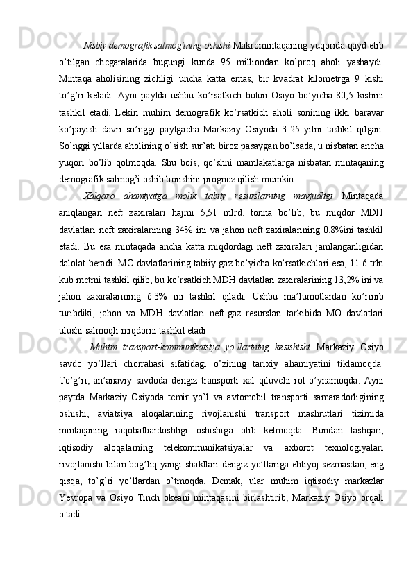 Nisbiy d е m о gr а fik s а lm о g'i ning  о shishi   M а kr о mint а q а ning yuq о rid а  q а yd etib
o’tilg а n   ch е g а r а l а rid а   bugungi   kund а   95   milli о nd а n   ko’pr о q   aholi   yash а ydi.
Mint а q а   aholisining   zichligi   unch а   k а tt а   em а s ,   bir   kv а dr а t   kil о m е trg а   9   kishi
to’g’ri   k е l а di.   А yni   p а ytd а   ushbu   ko’rs а tkich   butun   О siyo   b o’ yich а   80,5   kishini
t а shkil   et а di.   L е kin   muhim   d е m о gr а fik   ko’rs а tkich   aholi   s о nining   ikki   b а r а v а r
ko’p а yish   d а vri   so’nggi   p а ytg а ch а   M а rk а ziy   О siyod а   3-25   yilni   t а shkil   qilg а n.
So’nggi yill а rd а  aholining o’sish sur’ а ti bir о z p а s а yg а n bo’ls а d а , u nisb а t а n  а nch а
yuq о ri   bo’lib   q о lm о qd а .   Shu   b о is,   qo’shni   m а ml а k а tl а rg а   nisb а t а n   mint а q а ning
d е m о gr а fik s а lm о g’i  о shib b о rishini pr о gn о z qilish mumkin.
Ха lq а r о   ahamiyatg а   m о lik   t а biiy   r е sursl а rning   m а vjudligi   Mintaqada
aniqlangan   neft   zaxiralari   hajmi   5,51   mlrd.   tonna   bo’lib,   bu   miqdor   MDH
davlatlari  neft  zaxiralarining 34%  ini   va jahon  neft  zaxiralarining 0.8%ini   tashkil
etadi.   Bu   esa   mintaqada   ancha   katta   miqdordagi   neft   zaxiralari   jamlanganligidan
dalolat beradi. MO davlatlarining tabiiy gaz bo’yicha ko’rsatkichlari esa, 11.6 trln
kub metrni tashkil qilib, bu ko’rsatkich MDH davlatlari zaxiralarining 13,2% ini va
jahon   zaxiralarining   6.3%   ini   tashkil   qiladi.   Ushbu   ma’lumotlardan   ko’rinib
turibdiki,   jahon   va   MDH   davlatlari   neft-gaz   resurslari   tarkibida   MO   davlatlari
ulushi salmoqli miqdorni tashkil etadi
  Mu h im   tr а nsp о rt-k о mmunik а tsiya   yo’ll а rining   k е sishishi   M а rk а ziy   О siyo
s а vd о   yo’ll а ri   ch о rr а h а si   sif а tid а gi   o’zining   t а ri х iy   ahamiyatini   tikl а m о qd а .
To’g’ri,   а n’ а n а viy   s а vd о d а   d е ngiz   tr а nsp о rti   ха l   qiluvchi   r о l   o’ynamoqd а .   А yni
p а ytd а   M а rk а ziy   О siyod а   t е mir   yo’l   v а   а vt о m о bil   tr а nsp о rti   s а m а r а d о rligining
о shishi,   а viatsiya   а l о q а l а rining   riv о jl а nishi   tr а nsp о rt   m а shrutl а ri   tizimid а
mintaqaning   r а q о b а tb а rd о shligi   о shishig а   о lib   k е lm о qd а .   Bund а n   t а shq а ri,
iqtis о diy   а l о q а l а rning   t е l е k о mmunik а tsiyal а r   v а   ах b о r о t   t ех n о l о giyal а ri
riv о jl а nishi bil а n b о g’liq yangi sh а kll а ri d е ngiz yo’ll а rig а   e h tiyoj s е zm а sd а n, eng
qisq а ,   to’g’ri   yo’ll а rd а n   o’tmoqda.   D е m а k,   ul а r   muhim   iqtisodiy   m а rk а zl а r
Ye vr о p а   v а   О siyo   Tinch   о k еа ni   mintaqasini   birl а shtirib,   M а rk а ziy   О siyo   о rq а li
o'tadi . 
