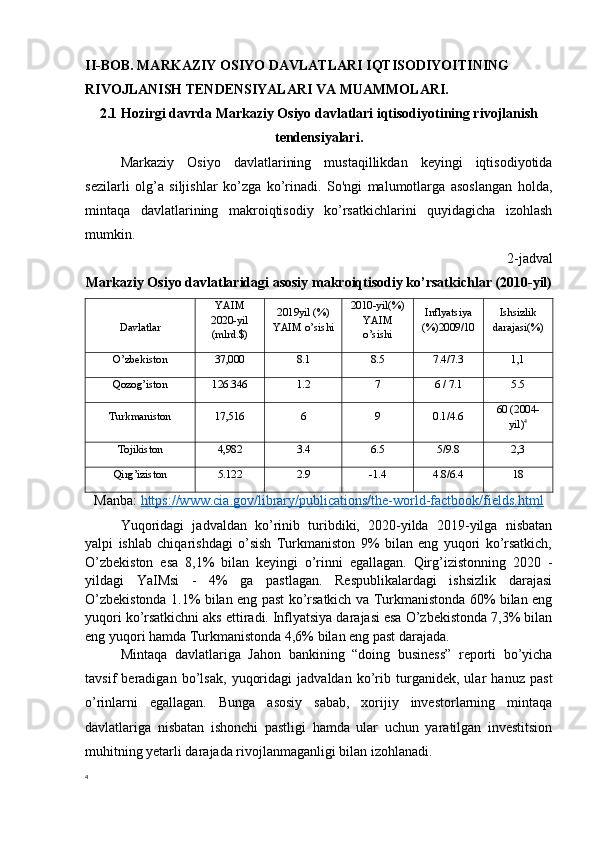 II-BOB. MARKAZIY OSIYO DAVLATLARI IQTISODIYOITINING 
RIVOJLANISH TENDENSIYALARI VA MUAMMOLARI.
2.1 Hozirgi davrda Markaziy Osiyo davlatlari iqtisodiyotining rivojlanish
tendensiyalari.
Markaziy   Osiyo   davlatlarining   mustaqillikdan   keyingi   iqtisodiyotida
sezilarli   olg’a   siljishlar   ko’zga   ko’rinadi.   So'ngi   malumotlarga   asoslangan   holda,
mintaqa   davlatlarining   makroiqtisodiy   ko’rsatkichlarini   quyidagicha   izohlash
mumkin.
2-jadval 
Markaziy Osiyo davlatlaridagi asosiy makroiqtisodiy ko’rsatkichlar (2010-yil)
Davlatlar YAIM
20 20 -yil
(mlrd.$) 20 1 9yil (%)
YAIM o’sishi 2010-yil(%)
YAIM
o’sishi Inflyatsiya
(%)2009/10 Ishsizlik
darajasi(%)
O’zbekiston 37,000 8.1 8.5 7.4/7.3 1,1
Qozog’iston 126.346 1.2 7 6 / 7.1 5.5
Turkmaniston 17,516 6 9 0.1/4.6 60 (2004-
yil) 4
Tojikiston 4,982 3.4 6.5 5/9.8 2,3
Qirg’iziston 5.122 2.9 -1.4 4.8/6.4 18
Manba:   https://www.cia.gov/library/publications/the-world-factbook/fields.html
Yuqoridagi   jadvaldan   ko’rinib   turibdiki,   2020-yilda   2019-yilga   nisbatan
yalpi   ishlab   chiqarishdagi   o’sish   Turkmaniston   9%   bilan   eng   yuqori   ko’rsatkich,
O’zbekiston   esa   8,1%   bilan   keyingi   o’rinni   egallagan.   Qirg’izistonning   2020   -
yildagi   YaIMsi   -   4%   ga   pastlagan.   Respublikalardagi   ishsizlik   darajasi
O’zbekistonda 1.1% bilan eng past ko’rsatkich va Turkmanistonda 60% bilan eng
yuqori ko’rsatkichni aks ettiradi. Inflyatsiya darajasi esa O’zbekistonda 7,3% bilan
eng yuqori hamda Turkmanistonda 4,6% bilan eng past darajada.
Mintaqa   davlatlariga   Jahon   bankining   “doing   business”   reporti   bo’yicha
tavsif   beradigan   bo’lsak,   yuqoridagi   jadvaldan   ko’rib   turganidek,   ular   hanuz   past
o’rinlarni   egallagan.   Bunga   asosiy   sabab,   xorijiy   investorlarning   mintaqa
davlatlariga   nisbatan   ishonchi   pastligi   hamda   ular   uchun   yaratilgan   investitsion
muhitning yetarli darajada rivojlanmaganligi bilan izohlanadi. 
4 