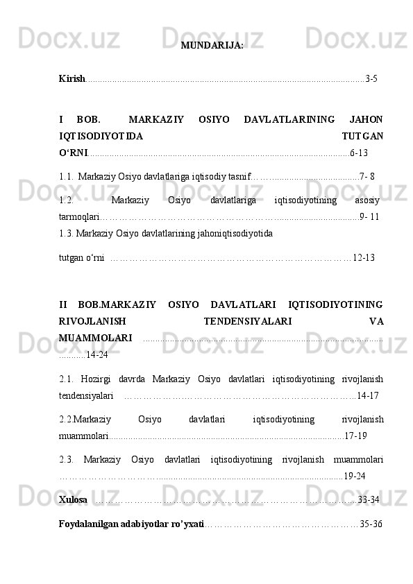                                         MUNDARIJA:
Kirish ........................................................................................................... ........3-5
I   BOB.     MARKAZIY   OSIYO   DAVLATLARINING   JAHON
IQTISODIYOTIDA     TUTGAN
O‘RNI ............................................................................................................6-13
1.1.   Markaziy Osiyo davlatlariga iqtisodiy tasnif……. ..... ...............................7- 8
1.2.     Markaziy   Osiyo   davlatlariga   iqtisodiyotining   asosiy
tarmoqlari………………………………………………. ..................................9- 11
1.3.  Markaziy Osiyo davlatlarining jahoniqtisodiyotida 
tutgan o‘rni    ………………………………………………………………… 12-13
II   BOB. MARKAZIY   OSIYO   DAVLATLARI   IQTISODIYOTINING
RIVOJLANISH   TENDENSIYALARI   VA
MUAMMOLARI     ...................................................................................................
.......... .14-24
2.1 .   Hozirgi   davrda   Markaziy   Osiyo   davlatlari   iqtisodiyotining   rivojlanish
tendensiyalari    ……………….……………………………………………...14-17
2.2 .Markaziy   Osiyo   davlatlari   iqtisodiyotining   rivojlanish
muammolari .................................................................................................17-19
2.3.   Markaziy   Osiyo   davlatlari   iqtisodiyotining   rivojlanish   muammolari
………………………….............................................................................1 9-24 
Xulosa    ……………………………………………………………………....33-34
Foydalanilgan adabiyotlar ro’yxati …………………………………………35-36 