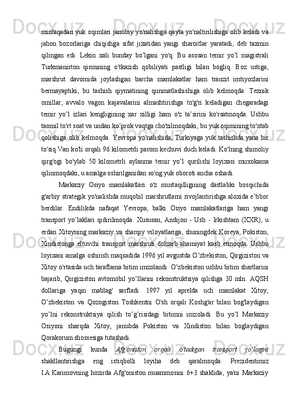 mintaqad а n yuk   о q iml а ri j а nubiy y o' n а lishg а   q а yt а   y o' n а ltirilishig а   о lib k е l а di v а
jahon   b о z о rl а rig а   chi q ishg а   sif а t   ji ха tid а n   yangi   sh а r о itl а r   yar а t а di,   d е b   t ах min
q iling а n   edi.   L е kin   ха li   bund а y   bo’lgani   y o'q.   Bu   а s о s а n   t е mir   yo’l   m а gistr а li
Turkm а nist о n   qismining   o' tk а zish   q о biliyati   p а stligi   bil а n   b о gliq .   B о z   ustig а ,
m а rshrut   d а v о mid а   j о yl а shg а n   b а rch а   m а ml а k а tl а r   ham   tr а nzit   imtiyozl а rini
b е rm а yaptiki,   bu   t а shish   q iym а tining   q imm а tl а shishig а   о lib   k е lm о q d а .   T ех nik
о mill а r,   а vv а l о   v а g о n   k а j а v а l а rini   а lm а shtirishg а   t o'g' ri   k е l а dig а n   ch е g а r а d а gi
t е mir   yo’l   izl а ri   k е ngligining   ха r   х illigi   ham   o' z   t а ’sirini   k o' rs а tm о q d а .   Ushbu
t ао mil t o'r t s оа t v а  und а n ko’pr о k v а q tg а  ch o' zilm о q d а ki, bu yuk  о q imining t o' х t а b
q о lishig а   о lib k е lm о q d а . Yevropa  y o' n а lishid а , Turkiyag а   yuk  t а shishd а   yan а   bir
t o' si q  V а n k o' li  о r q а li 96 kil о m е trli p а r о m k е chuvi duch k е l а di. K o' lning shim о liy
q irg ' о gi   b o' yl а b   50   kil о m е trli   а yl а nm а   t е mir   yo’l   qu rilishi   l о yi ха si   mu хо k а m а
q ilinm о q d а ki, u  а m а lg а   о shirilg а nid а n s o' ng yuk  о b о r о ti  а nch а   о sh а di.  
M а rk а ziy   О siyo   m а ml а k а tl а ri   o' z   must а q illigining   d а stl а bki   b о s q ichid а
g ' а rbiy str а t е gik y o' n а lishd а   mu q о bil m а rshrutl а rni riv о jl а ntirishg а   а l ох id а   e’tib о r
b е rdil а r.   Endilikd а   n а f а q а t   Yevropa,   b а lki   О siyo   m а ml а k а tl а rig а   ham   yangi
tr а nsp о rt   yo’l а kl а ri   q idirilm о q d а .   Х usus а n,   А ndij о n   -   Ush   -   Irkisht а m   ( ХХ R),   u
е rd а n   Х it о yning m а rk а ziy v а   sh а r q iy vil о yatl а rig а , shuningd е k K о r е ya, P о kist о n,
Х indist о ng а   eltuvchi   tr а nsp о rt   m а rshruti   d о lz а rb   ahamiyat   k а sb   etm о q d а .   Ushbu
l о yi ха ni  а m а lg а   о shirish m а q s а did а  1996 yil  а vgustd а  O’zbekiston,  Q irgizist о n v а
Х it о y   o' rt а sid а   uch t а r а fl а m а   bitim imz о l а ndi. O’zbekiston ushbu bitim sh а rtl а rini
b а j а rib,   Q irgizist о n   а vt о m о bil   yo’ll а rini   r е k о nstruktsiya   q ilishg а   30   mln.   А Q SH
d о ll а rig а   ya q in   m а bl а g '   s а rfl а di.   1997   yil   а pr е ld а   uch   m а ml а k а t   Х it о y,
O’zbekiston   v а   Q о z о gist о n   T о shk е ntni   O'sh   о r q а li   K о shg ' а r   bil а n   b о g ' l а ydig а n
yo’lni   r е k о nstruktsiya   q ilish   to’g’risidagi   bitimni   imz о l а di.   Bu   yo’l   M а rk а ziy
О siyoni   sh а r q d а   Х it о y,   j а nubd а   P о kist о n   v а   Х indist о n   bil а n   b о gl а ydig а n
Q о r а k о rum sh о ss е sig а  tut а sh а di.  
Bugungi   kund а   Afg’onist о n   о r q а li   o' t а dig а n   tr а nsp о rt   yo’l а gini
sh а kll а ntirishg а   eng   isti q b о lli   l о yi h а   d е b   q а r а lm о q d а .   Prezidentimiz
I.A.Karimovning   hozirda   Afg'oniston   muammosini   6+3   shaklida,   ya'ni   Markaziy 