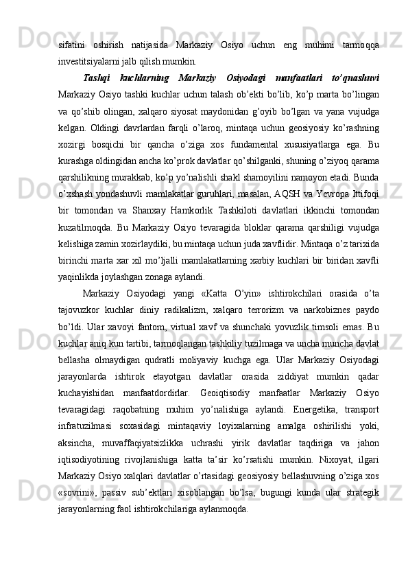 sifаtini   оshirish   natijasida   Mаrkаziy   Оsiyo   uchun   eng   muhimi   tаrmо qqa
invеstitsiyalаrni jаlb  q ilish mumkin .
Tashqi   kuchlarning   Markaziy   Osiyodagi   manfaatlari   to ’ qnashuvi
M а rk а ziy   О siyo   t а shki   kuchl а r   uchun   t а l а sh   о b ’е kti   bo ’ lib ,   ko ’ p   m а rt а   bo ’ ling а n
va   q o ’ shib   о ling а n ,   ха l q а r о   siyos а t   m а yd о nid а n   g ’ о yib   bo ’ lg а n   v а   yan а   v uju dg а
k е lg а n .   О ldingi   d а vrl а rd а n   f а r q li   o ’ l а r о q ,   mint а q а   uchu n   g ео siyosiy   ko ’ r а shning
хо zirgi   b о s q ichi   bir   q а nch а   o ’ zig а   хо s   f u nd а m е nt а l   х usu siyatl а rg а   eg а.   B u
k u r а shg а о ldingid а n  а nch а  ko ’ pr о k   d а vl а tl а r   q o ’ shilg а nki ,  sh u ning   o ’ ziyo q   q а r а m а
q а rshilikning   m u r а kk а b ,  ko ’ p   yo ’ n а lishli   sh а kl   sh а m о yilini   n а m о yon   et а di .  Bund а
o ’х sh а sh   yond а sh u vli   m а ml а k а tl а r   g uruh l а ri ,   m а s а l а n , А Q SH   v а   Yevropa   Ittif о q i
bir   t о m о nd а n   v а   S h а n x а y   Hamk о rlik   T а shkil о ti   d а vl а tl а ri   ikkinchi   t о m о nd а n
k u z а tilm о q d а.   B u   M а rk а ziy   О siyo   t е v а r а gid а   bl о kl а r   q а r а m а   q а rshiligi   v uju dg а
k е lishig а  z а min  хо zirl а ydiki ,  b u   mint а q а  uchu n   j u d а ха vflidir .  Mint а q а  o ’ z   t а ri х id а
birinchi   m а rt а ха r   х il   mo ’ lj а lli   m а ml а k а tl а rning   ха rbiy   k u chl а ri   bir   birid а n   ха vfli
ya q inlikd а  j о yl а shg а n   z о n а g а а yl а ndi .
M а rk а ziy   О siyod а gi   yangi   « K а tt а   O ’ yin »   ishtir о kchil а ri   о r а sid а   o ’ t а
t а j о vuzk о r   k u chl а r   diniy   r а dik а lizm ,   ха l q а r о   t е rr о rizm   v а   n а rk о bizn е s   p а yd о
bo ’ ldi .   U l а r   ха v о yi   f а nt о m ,   virt u а l   ха vf   v а   sh u nch а ki   yov u zlik   tims о li   em а s .   B u
k u chl а r  а ni q   k u n   t а rtibi ,  t а rm о q l а ng а n   t а shkiliy   t u zilm а g а  v а  u nch а   m u nch а  d а vl а t
b е ll а sh а   о lm а ydig а n   qu dr а tli   m о liyaviy   kuch g а   eg а.   U l а r   M а rk а ziy   О siyod а gi
j а r а yonl а rd а   ishtir о k   et а yotg а n   d а vl а tl а r   о r а sid а   ziddiyat   m u mkin   q а d а r
k u ch а yishid а n   m а nf аа td о rdirl а r .   G ео i q tis о diy   m а nf аа tl а r   M а rk а ziy   О siyo
t е v а r а gid а gi   r а q о b а tning   muhim   yo ’ n а lishig а   а yl а ndi .   En е rg е tik а,   tr а nsp о rt
infr а t u zilm а si   s оха sid а gi   mint а q а viy   l о yi ха l а rning   а m а lg а   о shirilishi   yoki ,
а ksinch а,   m u v а ff а q iyatsizlikk а   u chr а shi   yirik   d а vl а tl а r   t а q dirig а   v а   j а h о n
i q tis о diyotining   riv о jl а nishig а   k а tt а   t а’ sir   ko ’ rs а tishi   m u mkin .   Ni хо yat ,   ilg а ri
M а rk а ziy   О siyo   ха l q l а ri   d а vl а tl а r   o ’ rt а sid а gi   g ео siyosiy   b е ll а sh u vning   o ’ zig а хо s
« s о vrini »,   p а ssiv   s u b ’е ktl а ri   х is о bl а ng а n   bo ’ ls а,   b ugu ngi   k u nd а   u l а r   str а t е gik
j а r а yonl а rning   f ао l   ishtir о kchil а rig а а yl а nm о q d а. 