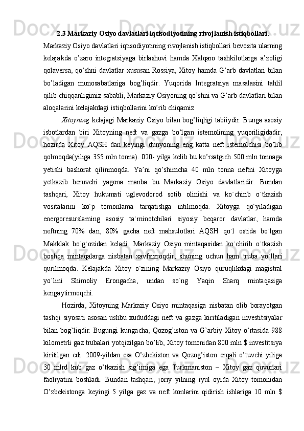 2.3 Markaziy Osiyo davlatlari iqtisodiyotining rivojlanish istiqbollari.
Markaziy Osiyo davlatlari iqtisodiyotining rivojlanish istiqbollari bevosita ularning
kelajakda   o’zaro   integratsiyaga   birlashuvi   hamda   Xalqaro   tashkilotlarga   a’zoligi
qolaversa, qo’shni  davlatlar  xususan Rossiya,  Xitoy hamda G’arb davlatlari  bilan
bo’ladigan   munosabatlariga   bog’liqdir.   Yuqorida   Integratsiya   masalasini   tahlil
qilib chiqqanligimiz sababli, Markaziy Osiyoning qo’shni va G’arb davlatlari bilan
aloqalarini kelajakdagi istiqbollarini ko’rib chiqamiz.
Xitoyning   kelajagi Markaziy Osiyo bilan bog’liqligi tabiiydir. Bunga asosiy
isbotlardan   biri   Xitoyning   neft   va   gazga   bo’lgan   istemolining   yuqoriligidadir,
hozirda   Xitoy   AQSH   dan   keyingi   dunyoning   eng   katta   neft   istemolchisi   bo’lib
qolmoqda(yiliga 355 mln tonna). 020- yilga kelib bu ko’rsatgich 500 mln tonnaga
yetishi   bashorat   qilinmoqda.   Ya’ni   qo’shimcha   40   mln   tonna   neftni   Xitoyga
yetkazib   beruvchi   yagona   manba   bu   Markaziy   Osiyo   davlatlaridir.   Bundan
tashqari,   Xitoy   hukumati   uglevodorod   sotib   olinishi   va   ko`chirib   o`tkazish
vositalarini   ko`p   tomonlama   tarqatishga   intilmoqda.   Xitoyga   qo`yiladigan
energoresurslarning   asosiy   ta`minotchilari   siyosiy   beqaror   davlatlar,   hamda
neftning   70%   dan,   80%   gacha   neft   mahsulotlari   AQSH   qo`l   ostida   bo`lgan
Makklak   bo`g`ozidan   keladi.   Markaziy   Osiyo   mintaqasidan   ko`chirib   o`tkazish
boshqa   mintaqalarga   nisbatan   xavfsizroqdir,   shuning   uchun   ham   truba   yo`llari
qurilmoqda.   Kelajakda   Xitoy   o`zining   Markaziy   Osiyo   quruqlikdagi   magistral
yo`lini   Shimoliy   Erongacha,   undan   so`ng   Yaqin   Sharq   mintaqasiga
kengaytirmoqchi.
Hozirda,   Xitoyning   Markaziy   Osiyo   mintaqasiga   nisbatan   olib   borayotgan
tashqi   siyosati   asosan   ushbu   xududdagi   neft   va   gazga   kiritiladigan   investitsiyalar
bilan   bog’liqdir.   Bugungi   kungacha,   Qozog’iston   va   G’arbiy   Xitoy   o’rtasida   988
kilometrli gaz trubalari yotqizilgan bo’lib, Xitoy tomonidan 800 mln $ investitsiya
kiritilgan   edi.   2009-yildan   esa   O’zbekiston   va   Qozog’iston   orqali   o’tuvchi   yiliga
30   mlrd   kub   gaz   o’tkazish   sig’imiga   ega   Turkmaniston   –   Xitoy   gaz   quvurlari
faoliyatini   boshladi.   Bundan   tashqari,   joriy   yilning   iyul   oyida   Xitoy   tomonidan
O’zbekistonga   keyingi   5   yilga   gaz   va   neft   konlarini   qidirish   ishlariga   10   mln   $ 
