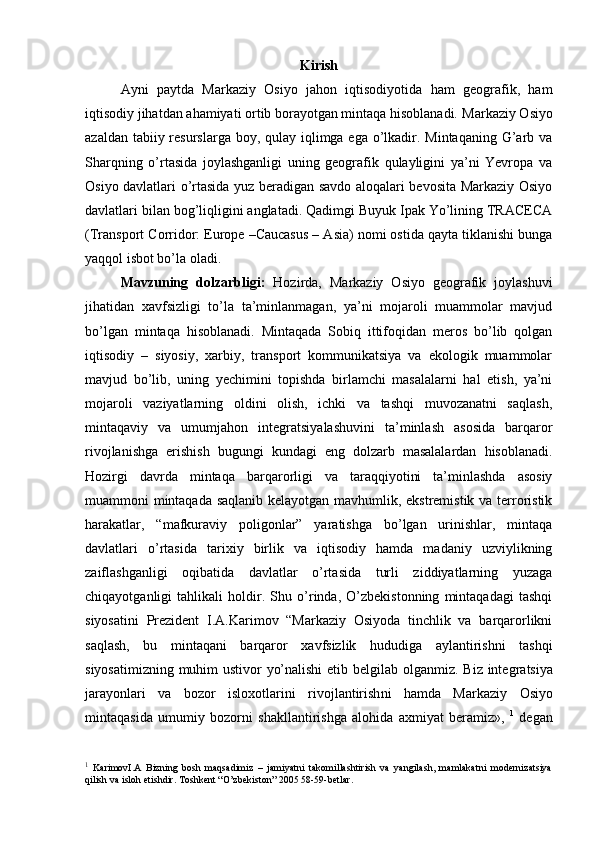 Kirish
Ayni   paytda   Markaziy   Osiyo   jahon   iqtisodiyotida   ham   geografik,   ham
iqtisodiy jihatdan ahamiyati ortib borayotgan mintaqa hisoblanadi.  Markaziy Osiyo
azaldan tabiiy resurslarga boy, qulay iqlimga ega o’lkadir. Mintaqaning G’arb va
Sharqning   o’rtasida   joylashganligi   uning   geografik   qulayligini   ya’ni   Yevropa   va
Osiyo davlatlari o’rtasida yuz beradigan savdo aloqalari bevosita Markaziy Osiyo
davlatlari bilan bog’liqligini anglatadi. Qadimgi Buyuk Ipak Yo’lining TRACECA
(Transport Corridor: Europe –Caucasus – Asia) nomi ostida qayta tiklanishi bunga
yaqqol isbot bo’la oladi. 
Mavzuning   dolzarbligi:   Hozirda,   Markaziy   Osiyo   geografik   joylashuvi
jihatidan   xavfsizligi   to’la   ta’minlanmagan,   ya’ni   mojaroli   muammolar   mavjud
bo’lgan   mintaqa   hisoblanadi.   Mintaqada   Sobiq   ittifoqidan   meros   bo’lib   qolgan
iqtisodiy   –   siyosiy,   xarbiy,   transport   kommunikatsiya   va   ekologik   muammolar
mavjud   bo’lib,   uning   yechimini   topishda   birlamchi   masalalarni   hal   etish,   ya’ni
mojaroli   vaziyatlarning   oldini   olish,   ichki   va   tashqi   muvozanatni   saqlash,
mintaqaviy   va   umumjahon   integratsiyalashuvini   ta’minlash   asosida   barqaror
rivojlanishga   erishish   bugungi   kundagi   eng   dolzarb   masalalardan   hisoblanadi.
Hozirgi   davrda   mintaqa   barqarorligi   va   taraqqiyotini   ta’minlashda   asosiy
muammoni mintaqada saqlanib kelayotgan mavhumlik, ekstremistik va terroristik
harakatlar,   “mafkuraviy   poligonlar”   yaratishga   bo’lgan   urinishlar,   mintaqa
davlatlari   o’rtasida   tarixiy   birlik   va   iqtisodiy   hamda   madaniy   uzviylikning
zaiflashganligi   oqibatida   davlatlar   o’rtasida   turli   ziddiyatlarning   yuzaga
chiqayotganligi   tahlikali   holdir.   Shu   o’rinda,   O’zbekistonning   mintaqadagi   tashqi
siyosatini   Prezident   I.A.Karimov   “Markaziy   Osiyoda   tinchlik   va   barqarorlikni
saqlash,   bu   mintaqani   barqaror   xavfsizlik   hududiga   aylantirishni   tashqi
siyosatimizning muhim ustivor yo’nalishi  etib belgilab olganmiz.   Biz int е gr а tsiya
j а r а yonl а ri   v а   b о z о r   isl ох otl а rini   riv о jl а ntiri sh ni   hamda   M а rk а ziy   О siyo
mint а qasid а   umumiy   b о z о rni   sh а kll а ntirishg а   а l о hid а   ах miyat   b е r а miz»,   1
  d е g а n
1
  KarimovI.A   Bizning   bosh   maqsadimiz   –   jamiyatni   takomillashtirish   va   yangilash,   mamlakatni   modernizatsiya
qilish va isl o h etishdir. Toshkent “O’zbekiston” 2005 58-59-betlar . 