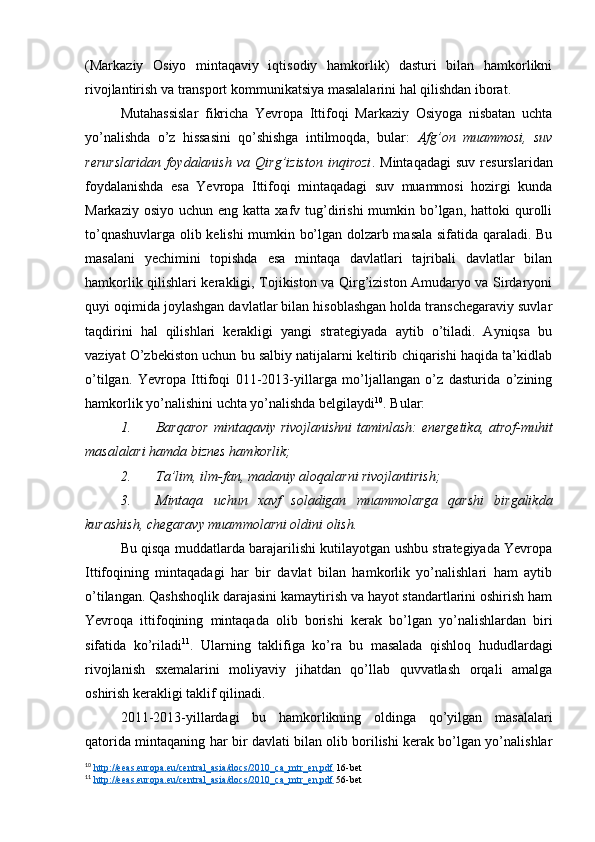 (Markaziy   Osiyo   mintaqaviy   iqtisodiy   hamkorlik)   dasturi   bilan   hamkorlikni
rivojlantirish va transport kommunikatsiya masalalarini hal qilishdan iborat.
Mutahassislar   fikricha   Yevropa   Ittifoqi   Markaziy   Osiyoga   nisbatan   uchta
yo’nalishda   o’z   hissasini   qo’shishga   intilmoqda,   bular:   Afg’on   muammosi,   suv
rerurslaridan   foydalanish   va   Qirg’iziston   inqirozi .   Mintaqadagi   suv   resurslaridan
foydalanishda   esa   Yevropa   Ittifoqi   mintaqadagi   suv   muammosi   hozirgi   kunda
Markaziy  osiyo  uchun eng  katta  xafv  tug’dirishi   mumkin bo’lgan, hattoki   qurolli
to’qnashuvlarga olib kelishi mumkin bo’lgan dolzarb masala sifatida qaraladi. Bu
masalani   yechimini   topishda   esa   mintaqa   davlatlari   tajribali   davlatlar   bilan
hamkorlik qilishlari kerakligi, Tojikiston va Qirg’iziston Amudaryo va Sirdaryoni
quyi oqimida joylashgan davlatlar bilan hisoblashgan holda transchegaraviy suvlar
taqdirini   hal   qilishlari   kerakligi   yangi   strategiyada   aytib   o’tiladi.   Ayniqsa   bu
vaziyat O’zbekiston uchun bu salbiy natijalarni keltirib chiqarishi haqida ta’kidlab
o’tilgan.   Yevropa   Ittifoqi   011-2013-yillarga   mo’ljallangan   o’z   dasturida   o’zining
hamkorlik yo’nalishini uchta yo’nalishda belgilaydi 10
. Bular:
1. Barqaror  mintaqaviy rivojlanishni  taminlash: energetika, atrof-muhit
masalalari hamda biznes hamkorlik;
2. Ta’lim, ilm-fan, madaniy aloqalarni rivojlantirish;
3. Mintaqa   uchun   xavf   soladigan   muammolarga   qarshi   birgalikda
kurashish,  chegaravy muammolarni oldini olish.
Bu qisqa muddatlarda barajarilishi kutilayotgan ushbu strategiyada Yevropa
Ittifoqining   mintaqadagi   har   bir   davlat   bilan   hamkorlik   yo’nalishlari   ham   aytib
o’tilangan. Qashshoqlik darajasini kamaytirish va hayot standartlarini oshirish ham
Yevroqa   ittifoqining   mintaqada   olib   borishi   kerak   bo’lgan   yo’nalishlardan   biri
sifatida   ko’riladi 11
.   Ularning   taklifiga   ko’ra   bu   masalada   qishloq   hududlardagi
rivojlanish   sxemalarini   moliyaviy   jihatdan   qo’llab   quvvatlash   orqali   amalga
oshirish kerakligi taklif qilinadi. 
2011-2013-yillardagi   bu   hamkorlikning   oldinga   qo’yilgan   masalalari
qatorida mintaqaning har bir davlati bilan olib borilishi kerak bo’lgan yo’nalishlar
10
  http://eeas.europa.eu/central_asia/docs/2010_ca_mtr_en.pdf  16-bet 
11
  http://eeas.europa.eu/central_asia/docs/2010_ca_mtr_en.pdf  56-bet  
