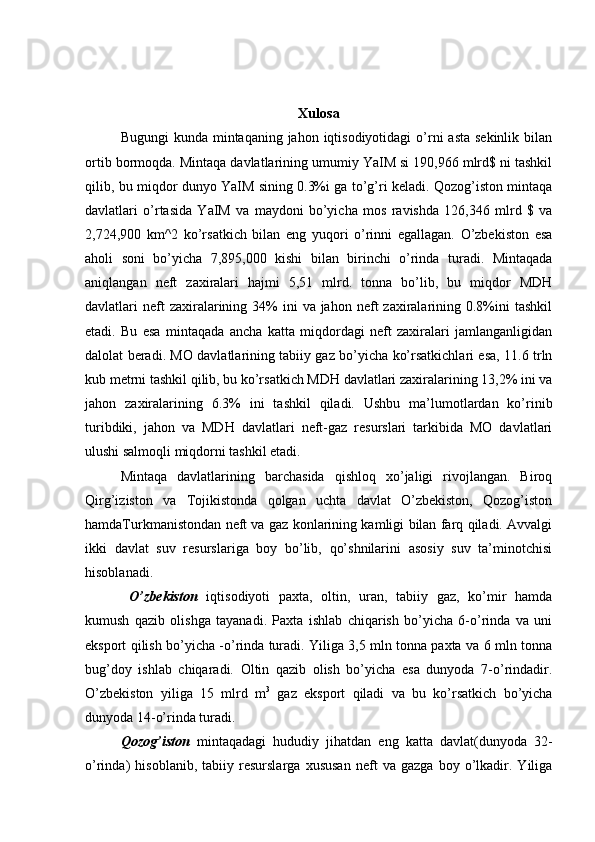 Xulosa
Bugungi  kunda mintaqaning jahon iqtisodiyotidagi  o’rni  asta sekinlik  bilan
ortib bormoqda. Mintaqa davlatlarining umumiy YaIM si 190,966 mlrd$ ni tashkil
qilib, bu miqdor dunyo YaIM sining 0.3%i ga to’g’ri keladi. Qozog’iston mintaqa
davlatlari   o’rtasida   YaIM   va   maydoni   bo’yicha   mos   ravishda   126,346   mlrd   $   va
2,724,900   km^2   ko’rsatkich   bilan   eng   yuqori   o’rinni   egallagan.   O’zbekiston   esa
aholi   soni   bo’yicha   7,895,000   kishi   bilan   birinchi   o’rinda   turadi.   Mintaqada
aniqlangan   neft   zaxiralari   hajmi   5,51   mlrd.   tonna   bo’lib,   bu   miqdor   MDH
davlatlari  neft  zaxiralarining 34%  ini   va jahon  neft  zaxiralarining 0.8%ini   tashkil
etadi.   Bu   esa   mintaqada   ancha   katta   miqdordagi   neft   zaxiralari   jamlanganligidan
dalolat beradi. MO davlatlarining tabiiy gaz bo’yicha ko’rsatkichlari esa, 11.6 trln
kub metrni tashkil qilib, bu ko’rsatkich MDH davlatlari zaxiralarining 13,2% ini va
jahon   zaxiralarining   6.3%   ini   tashkil   qiladi.   Ushbu   ma’lumotlardan   ko’rinib
turibdiki,   jahon   va   MDH   davlatlari   neft-gaz   resurslari   tarkibida   MO   davlatlari
ulushi salmoqli miqdorni tashkil etadi.
Mintaqa   davlatlarining   barchasida   qishloq   xo’jaligi   rivojlangan.   Biroq
Qirg’iziston   va   Tojikistonda   qolgan   uchta   davlat   O’zbekiston,   Qozog’iston
hamdaTurkmanistondan neft va gaz konlarining kamligi bilan farq qiladi. Avvalgi
ikki   davlat   suv   resurslariga   boy   bo’lib,   qo’shnilarini   asosiy   suv   ta’minotchisi
hisoblanadi.
  O’zbekiston   iqtisodiyoti   paxta,   oltin,   uran,   tabiiy   gaz,   ko’mir   hamda
kumush   qazib   olishga   tayanadi.   Paxta   ishlab   chiqarish   bo’yicha   6-o’rinda   va   uni
eksport qilish bo’yicha -o’rinda turadi. Yiliga 3,5 mln tonna paxta va 6 mln tonna
bug’doy   ishlab   chiqaradi.   Oltin   qazib   olish   bo’yicha   esa   dunyoda   7-o’rindadir.
O’zbekiston   yiliga   15   mlrd   m 3
  gaz   eksport   qiladi   va   bu   ko’rsatkich   bo’yicha
dunyoda 14-o’rinda turadi.
Qozog’iston   mintaqadagi   hududiy   jihatdan   eng   katta   davlat(dunyoda   32-
o’rinda)   hisoblanib,   tabiiy   resurslarga   xususan   neft   va   gazga   boy   o’lkadir.   Yiliga 