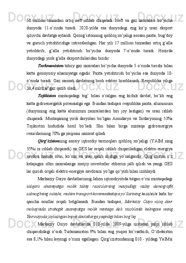 50   million   tonnadan   ortiq   neft   ishlab   chiqaradi.   Neft   va   gaz   zaxiralari   bo’yicha
dunyoda   11-o’rinda   turadi.   2020-yilda   esa   dunyodagi   eng   ko’p   uran   eksport
qiluvchi davlatga aylandi. Qozog’istonning qishloq xo’jaligi asosan paxta, bug’doy
va   guruch   yetishtirishga   ixtisoslashgan.   Har   yili   17   million   tonnadan   ortiq   g’alla
yetishtirib,   g’alla   yetishtirish   bo’yicha   dunyoda   7-o’rinda   turadi.   Hozirda
dunyodagi yirik g’alla eksportchilaridan biridir.
Turkmaniston  tabiiy gaz zaxiralari bo’yicha dunyoda 5 o’rinda turishi bilan
katta   geosiyosiy   ahamiyatga   egadir.   Paxta   yetishtirish   bo’yicha   esa   dunyoda   10-
o’rinda turadi. Gaz sanoati  davlatning bosh sektori hisoblanadi. Respublika yiliga
36,4  mlrd . м 3 
gaz qazib oladi.  
Tojikiston   mintaqadagi   tog’   bilan   o’ralgan   eng   kichik   davlat,   bo’lib   eng
katta gidroenergatik potensialga ega. B undan tashqari respublika paxta, aluminium
(dunyoning   eng   katta   aluminum   zaxiralaridan   biri   joy   lashgan)   va   uran   ishlab
chiqaradi.   Mintaqaning   yirik   daryolari   bo’lgan   Amudaryo   va   Sirdaryoning   53%i
Tojikiston   hududida   hosil   bo’ladi.   Shu   bilan   birga   mintaqa   gidroenergiya
resurslarining 70% ga yaqinini nazorat qiladi.  
Qirg’iziston ning   asosiy   iqtisodiy   tarmoqlari   qishloq   xo’jaligi   (YAIM   ning
35%i ni ishlab chiqaradi) va GES lar orqali ishlab chiqariladigan elektro-energiya
savdosi   hamda   oltin,   ko’mir   va   uran   qazib   olishga   yo’nalgandir.   Qirg’iziston   o’z
kelajagini   oltin   zaxiralariga   xorijiy   investorlar   etiborini   jalb   qilish   va   yangi   GES
lar qurish orqali elektro-energiya savdosini yo’lga qo’yish bilan izohlaydi.
Markaziy Osiyo davlatlarining Jahon iqtisodiyotida tutgan o’rni mintaqadagi
x а lq а r о   а h а miyatg а   m о lik   t а biiy   r е sursl а rning   m а vjudligi,   nisbiy   d е m о gr а fik
s а lm о g'i ning  о shishi ,  mu h im tr а nsp о rt-k о mmunik а tsiya yo’ll а rining k е sishishi   kabi bir
qancha   omillar   orqali   belgilanadi.   Bundan   tashqari,   M а rk а ziy   О siyo   uz о q   d а vr
m о b а ynid а   str а t е gik   аха miyatg а   m о lik   mint а q а   d е b   х is о bl а nib   k е ling а ni   uning
Yevr о siyod а  j о yl а shg а n buyuk d а vl а tl а rg а  yaqinligi bil а n b о g’liq.
Markaziy   Osiyo   davlatlarida   010-yilda   2009-yilga   nisbatan   yalpi   ishlab
chiqarishdagi   o’sish   Turkmaniston   9%   bilan   eng   yuqori   ko’rsatkich,   O’zbekiston
esa 8,1% bilan keyingi o’rinni egallagan. Qirg’izistondaning 010 - yildagi YaIMsi 