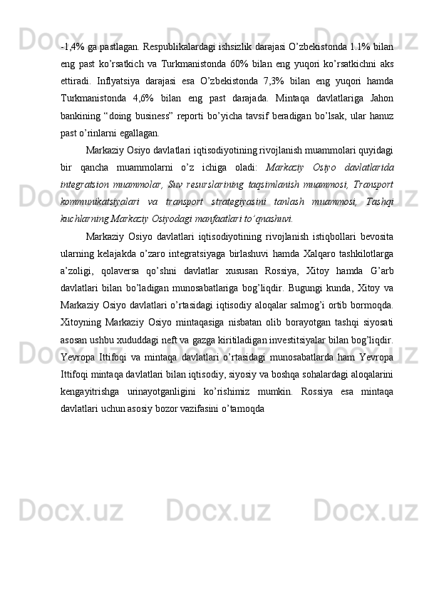 -1,4% ga pastlagan. Respublikalardagi ishsizlik darajasi O’zbekistonda 1.1% bilan
eng   past   ko’rsatkich   va   Turkmanistonda   60%   bilan   eng   yuqori   ko’rsatkichni   aks
ettiradi.   Inflyatsiya   darajasi   esa   O’zbekistonda   7,3%   bilan   eng   yuqori   hamda
Turkmanistonda   4,6%   bilan   eng   past   darajada.   Mintaqa   davlatlariga   Jahon
bankining   “doing   business”   reporti   bo’yicha   tavsif   beradigan   bo’lsak,   ular   hanuz
past o’rinlarni egallagan. 
Markaziy Osiyo davlatlari iqtisodiyotining rivojlanish muammolari quyidagi
bir   qancha   muammolarni   o’z   ichiga   oladi:   Markaziy   Osiyo   davlatlarida
integratsion   muammolar,   Suv   resurslarining   taqsimlanish   muammosi,   Transport
kommunikatsiyalari   va   transport   strategiyasini   tanlash   muammosi,   Tashqi
kuchlarning Markaziy Osiyodagi manfaatlari to’qnashuvi.
Markaziy   Osiyo   davlatlari   iqtisodiyotining   rivojlanish   istiqbollari   bevosita
ularning   kelajakda   o’zaro   integratsiyaga   birlashuvi   hamda   Xalqaro   tashkilotlarga
a’zoligi,   qolaversa   qo’shni   davlatlar   xususan   Rossiya,   Xitoy   hamda   G’arb
davlatlari   bilan   bo’ladigan   munosabatlariga   bog’liqdir.   Bugungi   kunda,   Xitoy   va
Markaziy Osiyo davlatlari o’rtasidagi  iqtisodiy aloqalar salmog’i ortib bormoqda.
Xitoyning   Markaziy   Osiyo   mintaqasiga   nisbatan   olib   borayotgan   tashqi   siyosati
asosan ushbu xududdagi neft va gazga kiritiladigan investitsiyalar bilan bog’liqdir.
Yevropa   Ittifoqi   va   mintaqa   davlatlari   o’rtasidagi   munosabatlarda   ham   Yevropa
Ittifoqi mintaqa davlatlari bilan iqtisodiy, siyosiy va boshqa sohalardagi aloqalarini
kengayitrishga   urinayotganligini   ko’rishimiz   mumkin.   Rossiya   esa   mintaqa
davlatlari uchun asosiy bozor vazifasini o’tamoqda 