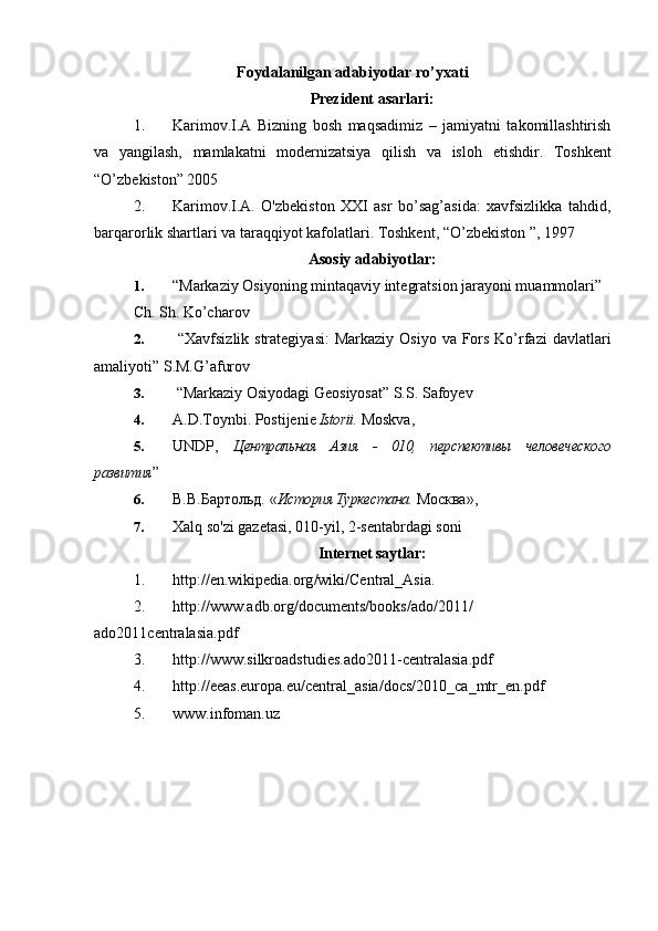 Foydalanilgan adabiyotlar ro’yxati
Prezident asarlari:
1. Karimov . I.A   Bizning   bosh   maqsadimiz   –   jamiyatni   takomillashtirish
va   yangilash,   mamlakatni   modernizatsiya   qilish   va   isl o h   etishdir.   Toshkent
“O’zbekiston” 2005 
2. Karimov.I.A.   O'zbekiston   XXI   asr   bo’sag’asida:   xavfsizlikka   tahdid,
barqarorlik shartlari va taraqqiyot kafolatlari. Toshkent, “O’zbekiston ”, 1997
Asosiy adabiyotlar:
1. “Markaziy Osiyoning mintaqaviy integratsion jarayoni muammolari” 
Ch. Sh. Ko’charov
2.   “Xavfsizlik strategiyasi:  Markaziy Osiyo  va Fors  Ko’rfazi  davlatlari
amaliyoti” S.M.G’afurov
3.  “Markaziy Osiyodagi Geosiyosat” S.S. Safoyev
4. A.D . Toynbi.  Postijenie  Istorii .  Moskva ,
5. UNDP,   Центральная   Азия   -   010,   перспективы   человеческого
развития ”
6. В.В.Бартольд.  « История Туркестана.  Москва » , 
7. Xalq so'zi gazetasi, 010-yil, 2-sentabrdagi soni
Internet saytlar:
1. http :// en . wikipedia . org / wiki / Central _ Asia .
2. http :// www . adb . org / documents / books / ado /2011/
ado 2011 centralasia . pdf
3. http :// www . silkroadstudies . ado 2011- centralasia . pdf
4. http :// eeas . europa . eu / central _ asia / docs /2010_ ca _ mtr _ en . pdf
5. www.infoman.uz 