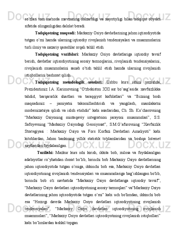 so’zl а ri   tom  ma'noda  mavzuning  dolzarbligi   v а   xayotiy ligi   bilan   t а dqiq о t   о by е kti
sif а tid а   о ling а nligid а n d а l о l а t b е r а di. 
Tadqiqotning maqsadi :  Markaziy Osiyo davlatlarining jahon iqtisodiyotida
tutgan o’rni hamda ularning iqtisodiy rivojlanish tendensiyalari  va muammolarini
turli ilmiy va nazariy qarashlar orqali  tahlil etish .
Tadqiqotning   v azifa lari :   Markaziy   Osiyo   davlatlariga   iqtisodiy   tavsif
berish,   davlatlar   iqtisodiyotining   asosiy   tarmoqlarini,   rivojlanish   tendensiyalarini,
rivojlanish   muammolarini   sanab   o’tish   tahlil   etish   hamda   ularning   rivojlanish
istiqbollarini bashorat qilish.
Tadqiqotning   m etodologik   asoslari:   Ushbu   kurs   ishini   yozishda,
Prezidentimiz   I.A.   Karimovning   “O'zbekiston   XXI   asr   bo’sag’asida:   xavfsizlikka
tahdid,   barqarorlik   shartlari   va   taraqqiyot   kafolatlari”   va   “Bizning   bosh
maqsadimiz   –   jamiyatni   takomillashtirish   va   yangilash,   mamlakatni
modernizatsiya   qilish   va   isloh   etishdir”   kabi   asarlaridan,   Ch.   Sh.   Ko’charovning
“Markaziy   Osiyoning   mintaqaviy   integratsion   jarayoni   muammolari”,   S.S.
Safoyevning   “Markaziy   Osiyodagi   Geosiyosat”,   S.M.G’afurovning   “Xavfsizlik
Strategiyasi   :   Markaziy   Osiyo   va   Fors   Korfazi   Davlatlari   Amaliyoti”   kabi
kitoblardan,   Jahon   bankining   yillik   statistik   to'plamlaridan   va   boshqa   Internet
saytlaridan foydalanilgan.
  Tuzilishi:   Mazkur   kurs   ishi   kirish,   ikkita   bob,   xulosa   va   foydalanilgan
adabiyotlar   ro’yhatidan   iborat   bo’lib,   birinchi   bob   Markaziy   Osiyo   davlatlarining
jahon   iqtisodiyotida   tutgan   o’rniga,   ikkinchi   bob   esa,   Markaziy   Osiyo   davlatlari
iqtisodiyotining rivojlanish tendensiyalari  va muammolariga bag’ishlangan bo'lib,
birinchi   bob   o'z   navbatida   “Markaziy   Osiyo   davlatlariga   iqtisodiy   tavsif”,
“Markaziy Osiyo davlatlari iqtisodiyotining asosiy tarmoqlari” va“Markaziy Osiyo
davlatlarining jahon iqtisodiyotida tutgan o’rni” kabi  uch bo'limdan, ikkinchi  bob
esa   “Hozirgi   davrda   Markaziy   Osiyo   davlatlari   iqtisodiyotining   rivojlanish
tendensiyalari”,   “Markaziy   Osiyo   davlatlari   iqtisodiyotining   rivojlanish
muammolari”, “Markaziy Osiyo davlatlari iqtisodiyotining rivojlanish istiqbollari”
kabi bo’limlardan tashkil topgan. 