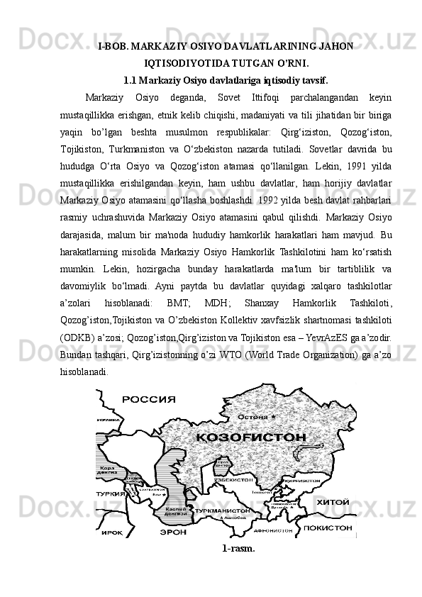 I-BOB. MARKAZIY OSIYO DAVLATLARINING JAHON
IQTISODIYOTIDA TUTGAN O’RNI.
1.1 Markaziy Osiyo davlatlariga iqtisodiy tavsif.
Markaziy   Osiyo   deganda,   Sovet   Ittifoqi   parchalangandan   keyin
mustaqillikka erishgan, etnik kelib chiqishi, madaniyati  va tili  jihatidan bir biriga
yaqin   bo’lgan   beshta   musulmon   respublikalar:   Qirg‘iziston,   Qozog‘iston,
Tojikiston,   Turkmaniston   va   O‘zbekiston   nazarda   tutiladi.   Sovetlar   davrida   bu
hududga   O‘rta   Osiyo   va   Qozog‘iston   atamasi   qo‘llanilgan.   Lekin,   1991   yilda
mustaqillikka   erishilgandan   keyin,   ham   ushbu   davlatlar,   ham   horijiy   davlatlar
Markaziy Osiyo atamasini qo‘llasha boshlashdi. 1992 yilda besh davlat rahbarlari
rasmiy   uchrashuvida   Markaziy   Osiyo   atamasini   qabul   qilishdi.   Markaziy   Osiyo
darajasida,   malum   bir   ma'noda   hududiy   hamkorlik   harakatlari   ham   mavjud.   Bu
harakatlarning   misolida   Markaziy   Osiyo   Hamkorlik   Tashkilotini   ham   ko‘rsatish
mumkin.   Lekin,   hozirgacha   bunday   harakatlarda   ma'lum   bir   tartiblilik   va
davomiylik   bo‘lmadi.   Ayni   paytda   bu   davlatlar   quyidagi   xalqaro   tashkilotlar
a’zolari   hisoblanadi:   BMT;   MDH;   Shanxay   Hamkorlik   Tashkiloti ,
Qozog’iston,Tojikiston va O’zbekiston   Kollektiv xavfsizlik shartnomasi  tashkiloti
(ODKB) a’zosi;  Qozog’iston,Qirg’iziston va Tojikiston  esa  – YevrAz E S  ga  a’zo dir.
Bundan  tashqari,  Qirg’izistonning  o’zi  WTO (World Trade Organization)   ga  a’zo
hisoblanadi.
1-rasm. 