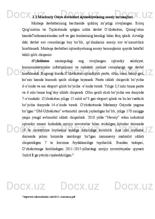 1.2 Markaziy Osiyo davlatlari iqtisodiyotining asosiy tarmoqlari.
Mintaqa   davlatlarining   barchasida   qishloq   xo’jaligi   rivojlangan.   Biroq
Qirg’iziston   va   Tojikistonda   qolgan   uchta   davlat   O’zbekiston,   Qozog’iston
hamdaTurkmanistondan neft va gaz konlarining kamligi bilan farq qiladi. Avvalgi
ikki   davlat   suv   resurslariga   boy   bo’lib,   qo’shnilarini   asosiy   suv   ta’minotchisi
hisoblanadi. Mintaqa davlatlari iqtisodiyotining asosiy tarmoqlarini quyida batafsil
tahlil qilib chiqamiz.
O’zbekiston   mintaqadagi   eng   rivojlangan   iqtisodiy   salohiyat,
kommunikatsiyalar   infratuzilmasi   va   malakali   mehnat   resurslariga   ega   davlat
hisoblanadi. Bugungi kunda O’zbekiston iqtisodiyoti paxta, oltin, uran, tabiiy gaz,
ko’mir   hamda   kumush   qazib   olishga   tayanadi.   Paxta   ishlab   chiqarish   bo’yicha
6-o’rinda va uni eksport qilish bo’yicha -o’rinda turadi. Yiliga 3,5 mln tonna paxta
va 6 mln tonna bug’doy ishlab chiqaradi. Oltin qazib olish bo’yicha esa dunyoda
7-o’rindadir. O’zbekiston yiliga 15 mlrd m^3 gaz eksport qiladi va bu ko’rsatkich
bo’yicha   dunyoda   14-o’rinda   turadi.   O’zbekistonda   Markaziy   Osiyoda   yagona
bo’lgan “GM-Uzbekistan” avtomobil zavodi joylashgan bo’lib, yiliga 170 mingga
yaqin   yengil   avtomobil   ishlab   chiqariladi.   2010   yilda   “Navoiy”   erkin   industrial
iqtisodiy   zonasi   hududida   xorijiy   investorlar   bilan   erishilgan   bitimlar   doirasida
19   ta   investitsiya   loyihasini   amalga   oshirishga   kirishildi.   Ana   shu   loyihalar
doirasida   jahon   bozorida   xaridorgir   bo‘lgan   zamonaviy   mahsulot   ishlab
chiqaradigan   7   ta   korxona   foydalanishga   topshirildi.   Bundan   tashqari,
O’zbekistonga   kiritiladigan   2011-2015-yillardagi   xorijiy   investitsiyalar   qiymati
5mlrd $ ga yetishi rejalashtirilgan. 2
 
2
 httpwww.silkroadstudies.ado2011-centralasia.pdf  
