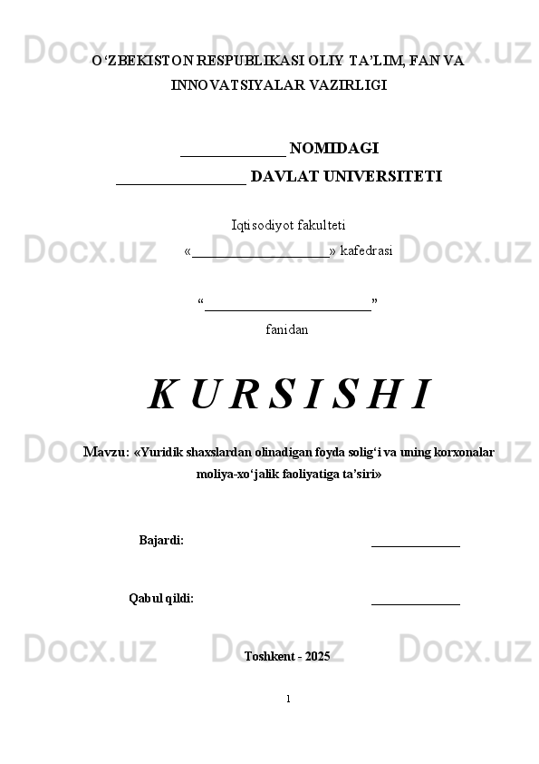 O‘ZBEKISTON RESPUBLIKASI OLIY TA’LIM, FAN VA
INNOVATSIYALAR VAZIRLIGI
_____________ NOMIDAGI
________________ DAVLAT UNIVERSITETI
Iqtisodiyot fakulteti
«___________________» kafedrasi
“_______________________”
fanidan
K U R S I S H I
Mavzu:  « Yuridik shaxslardan olinadigan foyda solig‘i va uning korxonalar
moliya-xo‘jalik faoliyatiga ta’siri »
Bajardi: ______________
Qabul qildi: ______________
Toshkent - 2025
1 
