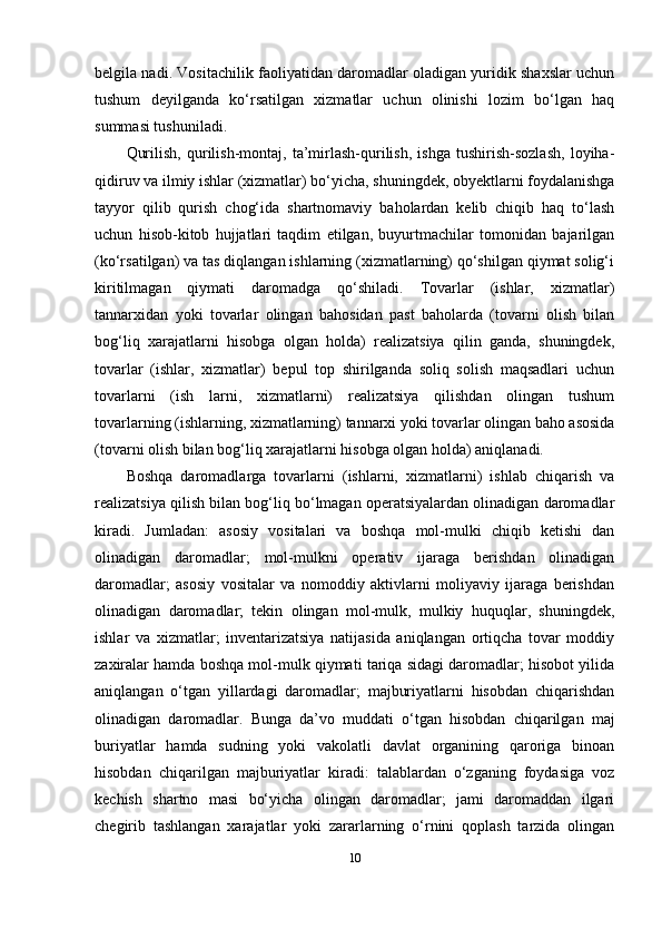 belgila nadi. Vositachilik faoliyatidan daromadlar oladigan yuridik shaxslar uchun
tushum   deyilganda   ko‘rsatilgan   xizmatlar   uchun   olinishi   lozim   bo‘lgan   haq
summasi tushuniladi.
Qurilish,   qurilish-montaj,   ta’mirlash-qurilish,   ishga   tushirish-sozlash,   loyiha-
qidiruv va ilmiy ishlar (xizmatlar) bo‘yicha, shuningdek, obyektlarni foydalanishga
tayyor   qilib   qurish   chog‘ida   shartnomaviy   baholardan   kelib   chiqib   haq   to‘lash
uchun   hisob-kitob   hujjatlari   taqdim   etilgan,   buyurtmachilar   tomonidan   bajarilgan
(ko‘rsatilgan) va tas diqlangan ishlarning (xizmatlarning) qo‘shilgan qiymat solig‘i
kiritilmagan   qiymati   daromadga   qo‘shiladi.   Tovarlar   (ishlar,   xizmatlar)
tannarxidan   yoki   tovarlar   olingan   bahosidan   past   baholarda   (tovarni   olish   bilan
bog‘liq   xarajatlarni   hisobga   olgan   holda)   realizatsiya   qilin   ganda,   shuningdek,
tovarlar   (ishlar,   xizmatlar)   bepul   top   shirilganda   soliq   solish   maqsadlari   uchun
tovarlarni   (ish   larni,   xizmatlarni)   realizatsiya   qilishdan   olingan   tushum
tovarlarning (ishlarning, xizmatlarning) tannarxi yoki tovarlar olingan baho asosida
(tovarni olish bilan bog‘liq xarajatlarni hisobga olgan holda) aniqlanadi.
Boshqa   daromadlarga   tovarlarni   (ishlarni,   xizmatlarni)   ishlab   chiqarish   va
realizatsiya qilish bilan bog‘liq bo‘lmagan operatsiyalardan olinadigan daromadlar
kiradi.   Jumladan:   asosiy   vositalari   va   boshqa   mol-mulki   chiqib   ketishi   dan
olinadigan   daromadlar;   mol-mulkni   operativ   ijaraga   berishdan   olinadigan
daromadlar;   asosiy   vositalar   va   nomoddiy   aktivlarni   moliyaviy   ijaraga   berishdan
olinadigan   daromadlar;   tekin   olingan   mol-mulk,   mulkiy   huquqlar,   shuningdek,
ishlar   va   xizmatlar;   inventarizatsiya   natijasida   aniqlangan   ortiqcha   tovar   moddiy
zaxiralar hamda boshqa mol-mulk qiymati tariqa sidagi daromadlar; hisobot yilida
aniqlangan   o‘tgan   yillardagi   daromadlar;   majburiyatlarni   hisobdan   chiqarishdan
olinadigan   daromadlar.   Bunga   da’vo   muddati   o‘tgan   hisobdan   chiqarilgan   maj
buriyatlar   hamda   sudning   yoki   vakolatli   davlat   organining   qaroriga   binoan
hisobdan   chiqarilgan   majburiyatlar   kiradi:   talablardan   o‘zganing   foydasiga   voz
kechish   shartno   masi   bo‘yicha   olingan   daromadlar;   jami   daromaddan   ilgari
chegirib   tashlangan   xarajatlar   yoki   zararlarning   o‘rnini   qoplash   tarzida   olingan
10 