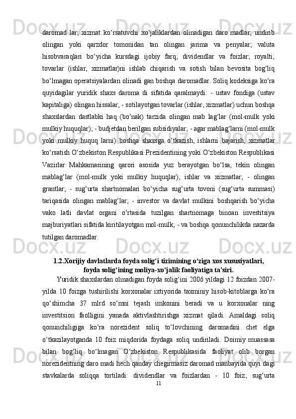 daromad   lar;   xizmat   ko‘rsatuvchi   xo‘jaliklardan   olinadigan   daro   madlar;   undirib
olingan   yoki   qarzdor   tomonidan   tan   olingan   jarima   va   penyalar;   valuta
hisobvaraqlari   bo‘yicha   kursdagi   ijobiy   farq;   dividendlar   va   foizlar;   royalti;
tovarlar   (ishlar,   xizmatlar)ni   ishlab   chiqarish   va   sotish   bilan   bevosita   bog‘liq
bo‘lmagan operatsiyalardan olinadi gan boshqa daromadlar. Soliq kodeksiga ko‘ra
quyidagilar   yuridik   shaxs   daroma   di   sifatida   qaralmaydi:   -   ustav   fondiga   (ustav
kapitaliga) olingan hissalar; - sotilayotgan tovarlar (ishlar, xizmatlar) uchun boshqa
shaxslardan   dastlabki   haq   (bo‘nak)   tarzida   olingan   mab   lag‘lar   (mol-mulk   yoki
mulkiy huquqlar); - budjetdan berilgan subsidiyalar; - agar mablag‘larni (mol-mulk
yoki   mulkiy   huquq   larni)   boshqa   shaxsga   o‘tkazish,   ishlarni   bajarish,   xizmatlar
ko‘rsatish O‘zbekiston Respublikasi Prezidentining yoki O‘zbekiston Respublikasi
Vazirlar   Mahkamasining   qarori   asosida   yuz   berayotgan   bo‘lsa,   tekin   olingan
mablag‘lar   (mol-mulk   yoki   mulkiy   huquqlar),   ishlar   va   xizmatlar;   -   olingan
grantlar;   -   sug‘urta   shartnomalari   bo‘yicha   sug‘urta   tovoni   (sug‘urta   summasi)
tariqasida   olingan   mablag‘lar;   -   investor   va   davlat   mulkini   boshqarish   bo‘yicha
vako   latli   davlat   organi   o‘rtasida   tuzilgan   shartnomaga   binoan   investitsiya
majburiyatlari sifatida kiritilayotgan mol-mulk; - va boshqa qonunchilikda nazarda
tutilgan daromadlar.
1.2.Xorijiy davlatlarda foyda solig‘i tizimining o‘ziga xos xususiyatlari,
foyda solig‘ining moliya-xo‘jalik faoliyatiga ta'siri.
Yuridik shaxslardan olinadigan foyda solig‘ini 2006 yildagi 12 foizdan 2007-
yilda   10   foizga   tushirilishi   korxonalar   ixtiyorida   taxminiy   hisob-kitoblarga   ko‘ra
qo‘shimcha   37   mlrd   so‘mni   tejash   imkonini   beradi   va   u   korxonalar   ning
investitsion   faolligini   yanada   aktivlashtirishga   xizmat   qiladi.   Amaldagi   soliq
qonunchiligiga   ko‘ra   norezident   soliq   to‘lovchining   daromadini   chet   elga
o‘tkazilayotganda   10   foiz   miqdorida   foydaga   soliq   undiriladi.   Doimiy   muassasa
bilan   bog‘liq   bo‘lmagan   O‘zbekiston   Respublikasida   faoliyat   olib   borgan
norezidentning daro madi hech qanday chegirmasiz daromad manbayida quyi dagi
stavkalarda   soliqqa   tortiladi:   dividendlar   va   foizlardan   -   10   foiz;   sug‘urta
11 