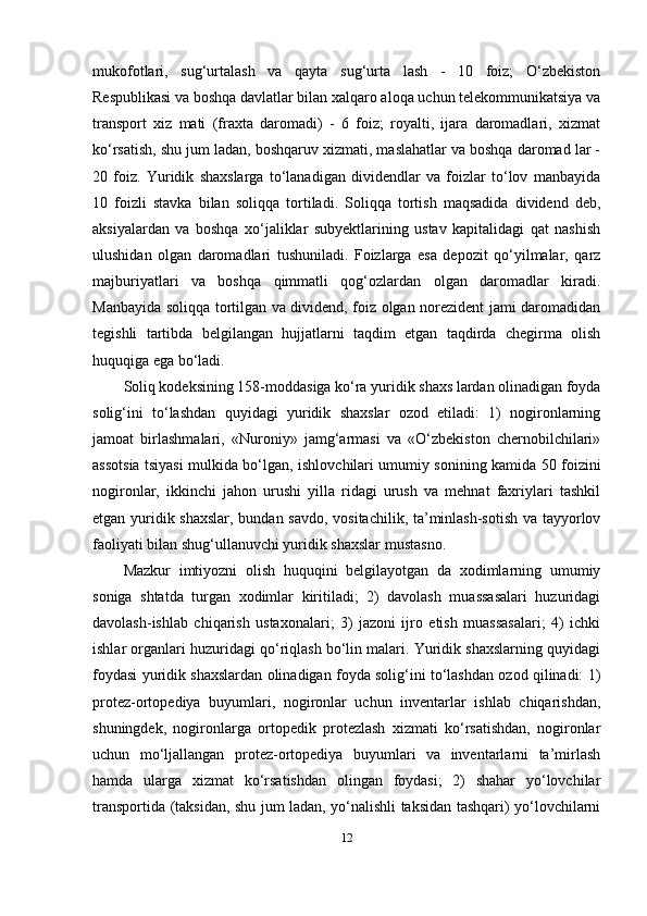 mukofotlari,   sug‘urtalash   va   qayta   sug‘urta   lash   -   10   foiz;   O‘zbekiston
Respublikasi va boshqa davlatlar bilan xalqaro aloqa uchun telekommunikatsiya va
transport   xiz   mati   (fraxta   daromadi)   -   6   foiz;   royalti,   ijara   daromadlari,   xizmat
ko‘rsatish, shu jum ladan, boshqaruv xizmati, maslahatlar va boshqa daromad lar -
20   foiz.   Yuridik   shaxslarga   to‘lanadigan   dividendlar   va   foizlar   to‘lov   manbayida
10   foizli   stavka   bilan   soliqqa   tortiladi.   Soliqqa   tortish   maqsadida   dividend   deb,
aksiyalardan   va   boshqa   xo‘jaliklar   subyektlarining   ustav   kapitalidagi   qat   nashish
ulushidan   olgan   daromadlari   tushuniladi.   Foizlarga   esa   depozit   qo‘yilmalar,   qarz
majburiyatlari   va   boshqa   qimmatli   qog‘ozlardan   olgan   daromadlar   kiradi.
Manbayida soliqqa tortilgan va dividend, foiz olgan norezident jami daromadidan
tegishli   tartibda   belgilangan   hujjatlarni   taqdim   etgan   taqdirda   chegirma   olish
huquqiga ega bo‘ladi.
Soliq kodeksining 158-moddasiga ko‘ra yuridik shaxs lardan olinadigan foyda
solig‘ini   to‘lashdan   quyidagi   yuridik   shaxslar   ozod   etiladi:   1)   nogironlarning
jamoat   birlashmalari,   «Nuroniy»   jamg‘armasi   va   «O‘zbekiston   chernobilchilari»
assotsia tsiyasi mulkida bo‘lgan, ishlovchilari umumiy sonining kamida 50 foizini
nogironlar,   ikkinchi   jahon   urushi   yilla   ridagi   urush   va   mehnat   faxriylari   tashkil
etgan yuridik shaxslar, bundan savdo, vositachilik, ta’minlash-sotish va tayyorlov
faoliyati bilan shug‘ullanuvchi yuridik shaxslar mustasno.
Mazkur   imtiyozni   olish   huquqini   belgilayotgan   da   xodimlarning   umumiy
soniga   shtatda   turgan   xodimlar   kiritiladi;   2)   davolash   muassasalari   huzuridagi
davolash-ishlab   chiqarish   ustaxonalari;   3)   jazoni   ijro   etish   muassasalari;   4)   ichki
ishlar organlari huzuridagi qo‘riqlash bo‘lin malari. Yuridik shaxslarning quyidagi
foydasi yuridik shaxslardan olinadigan foyda solig‘ini to‘lashdan ozod qilinadi: 1)
protez-ortopediya   buyumlari,   nogironlar   uchun   inventarlar   ishlab   chiqarishdan,
shuningdek,   nogironlarga   ortopedik   protezlash   xizmati   ko‘rsatishdan,   nogironlar
uchun   mo‘ljallangan   protez-ortopediya   buyumlari   va   inventarlarni   ta’mirlash
hamda   ularga   xizmat   ko‘rsatishdan   olingan   foydasi;   2)   shahar   yo‘lovchilar
transportida (taksidan, shu jum ladan, yo‘nalishli taksidan tashqari) yo‘lovchilarni
12 