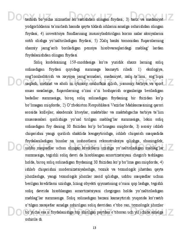 tashish   bo‘yicha   xizmatlar   ko‘rsatishdan   olingan   foydasi;   3)   tarix   va   madaniyat
yodgorliklarini ta’mirlash hamda qayta tiklash ishlarini amalga oshirishdan olingan
foydasi;   4)   investitsiya   fondlarining   xususiylashtirilgan   korxo   nalar   aksiyalarini
sotib   olishga   yo‘naltiriladigan   foydasi;   5)   Xalq   banki   tomonidan   fuqarolarning
shaxsiy   jamg‘arib   boriladigan   pensiya   hisobvaraqlaridagi   mablag‘   lardan
foydalanishdan olingan foydasi.
Soliq   kodeksining   159-moddasiga   ko‘ra   yuridik   shaxs   larning   soliq
solinadigan   foydasi   quyidagi   summaga   kamayti   riladi:   1)   ekologiya,
sog‘lomlashtirish   va   xayriya   jamg‘armalari,   madaniyat,   xalq   ta’limi,   sog‘liqni
saqlash,   mehnat   va   aholi   ni   ijtimoiy   muhofaza   qilish,   jismoniy   tarbiya   va   sport
muas   sasalariga,   fuqarolarning   o‘zini   o‘zi   boshqarish   organlariga   beriladigan
badallar   summasiga,   biroq   soliq   solinadigan   foydaning   bir   foizidan   ko‘p
bo‘lmagan miqdorda; 2) O‘zbekiston Respublikasi Vazirlar Mahkamasining qarori
asosida   kollejlar,   akademik   litseylar,   maktablar   va   maktabgacha   tarbiya   ta’lim
muassasalari   qurilishiga   yo‘nal   tirilgan   mablag‘lar   summasiga,   lekin   soliq
solinadigan   foy   daning   30   foizidan   ko‘p   bo‘lmagan   miqdorda;   3)   asosiy   ishlab
chiqarishni   yangi   qurilish   shaklida   kengaytirishga,   ishlab   chiqarish   maqsadida
foydalaniladigan   binolar   va   inshootlarni   rekonstruksiya   qilishga,   shuningdek,
ushbu   maqsadlar   uchun   olingan   kreditlarni   uzishga   yo‘naltiriladigan   mablag‘lar
summasiga, tegishli  soliq davri da hisoblangan amortizatsiyani chegirib tashlagan
holda, biroq soliq solinadigan foydaning 30 foizidan ko‘p bo‘lma gan miqdorda; 4)
ishlab   chiqarishni   modernizatsiyalashga,   texnik   va   texnologik   jihatdan   qayta
jihozlashga,   yangi   texnologik   jihozlar   xarid   qilishga,   ushbu   maqsadlar   uchun
berilgan kreditlarni uzishga, lizing obyekti qiymatining o‘rnini qop lashga, tegishli
soliq   davrida   hisoblangan   amortizatsiyani   chegirgan   holda   yo‘naltiriladigan
mablag‘lar   summasiga.   Soliq   solinadigan   bazani   kamaytirish   yuqorida   ko‘rsatib
o‘tilgan xarajatlar amalga oshirilgan soliq davridan e’tibo ran, texnologik jihozlar
bo‘yicha esa u foydalanishga top shirilgan paytdan e’tiboran uch yil ichida amalga
oshirila di.
13 