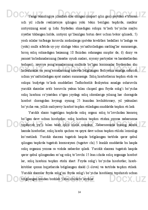 Yangi texnologiya jihozlari ular olingan (import qilin gan) paytdan e’tiboran
uch   yil   ichida   realizatsiya   qilingan   yoki   tekin   berilgan   taqdirda,   mazkur
imtiyozning   amal   qi   lishi   foydadan   olinadigan   soliqni   to‘lash   bo‘yicha   majbu
riyatlar  tiklangan holda, imtiyoz qo‘llanilgan  butun davr  uchun bekor  qilinadi;  5)
yosh oilalar toifasiga kiruvchi xodimlarga ipoteka kreditlari badallari to‘lashga va
(yoki) mulk sifatida uy-joy olishga tekin yo‘naltiriladigan mablag‘lar summasiga,
biroq   soliq   solinadigan   bazaning   10   foizidan   oshmagan   miqdor   da;   6)   diniy   va
jamoat birlashmalarining (kasaba uyush malari, siyosiy partiyalar va harakatlardan
tashqari),   xayriya   jamg‘armalarining   mulkida   bo‘lgan   korxonalar   foydasidan   shu
birlashmalar va jamg‘armalarining ustavda belgilangan faoliyatini amalga oshirish
uchun yo‘naltiriladigan ajrat malari summasiga. Soliq hisobotlarini taqdim etish va
soliqni   budjetga   to‘lash   muddatlari   Tadbirkorlik   faoliyatini   amalga   oshiruvchi
yuridik   shaxslar   ortib   boruvchi   yakun   bilan   chiqaril   gan   foyda   solig‘i   bo‘yicha
soliq   hisobini   ro‘yxatdan   o‘tgan   joydagi   soliq   idoralariga   yilning   har   choragida
hisobot   choragidan   keyingi   oyning   25   kunidan   kechiktirmay,   yil   yakunlari
bo‘yicha esa, yillik moliyaviy hisobot taqdim etiladigan muddatda taqdim eti ladi.
Yuridik   shaxs   tugatilgan   taqdirda   soliq   organi   soliq   to‘lovchidan   kamroq
bo‘lgan   davr   uchun   hisobotlar,   soliq   hisobini   taqdim   etishni   yozma   xabarnoma
topshirish   yo‘li   bilan   talab   qilib   olishi   mumkin.   Xabarnomada   buning   sababi
hamda hisobotlar, soliq hisobi qachon va qaysi davr uchun taqdim etilishi lozimligi
ko‘rsatiladi.   Yuridik   shaxsni   tugatish   haqida   belgilangan   tartibda   qaror   qabul
qilingan   taqdirda   tugatish   komissiyasi   (tugatuv   chi)   5   kunlik   muddatda   bu   haqda
soliq   organini   yozma   ra   vishda   xabardor   qiladi.   Yuridik   shaxsni   tugatish   haqida
qaror qabul qilingandan so‘ng soliq to‘lovchi 15 kun ichida soliq organiga hisobot
lar,   soliq   hisobini   taqdim   etishi   shart.   Foyda   solig‘i   bo‘yicha   hisobotlar,   hisob-
kitoblar   qonun   hujjatlarida   belgilangan   shakl   (1-ilova)   va   tartibda   taqdim   etiladi.
Yuridik shaxslar foyda solig‘ini foyda solig‘i bo‘yicha hisoblarni topshirish uchun
belgilangan kundan boshlab 5 kun ichida to‘laydilar.
14 
