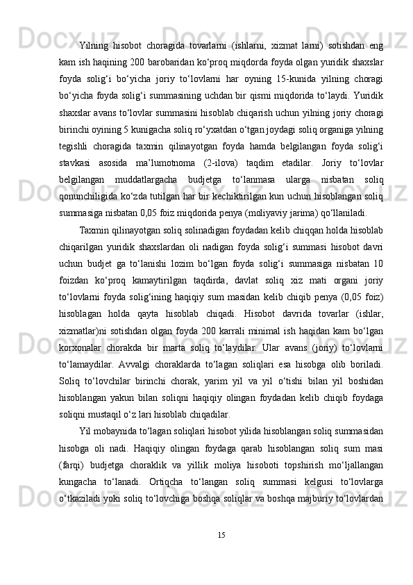 Yilning   hisobot   choragida   tovarlarni   (ishlarni,   xizmat   larni)   sotishdan   eng
kam ish haqining 200 barobaridan ko‘proq miqdorda foyda olgan yuridik shaxslar
foyda   solig‘i   bo‘yicha   joriy   to‘lovlarni   har   oyning   15-kunida   yilning   choragi
bo‘yicha foyda solig‘i summasining uchdan bir qismi miqdorida to‘laydi. Yuridik
shaxslar avans to‘lovlar summasini hisoblab chiqarish uchun yilning joriy choragi
birinchi oyining 5 kunigacha soliq ro‘yxatdan o‘tgan joydagi soliq organiga yilning
tegishli   choragida   taxmin   qilinayotgan   foyda   hamda   belgilangan   foyda   solig‘i
stavkasi   asosida   ma’lumotnoma   (2-ilova)   taqdim   etadilar.   Joriy   to‘lovlar
belgilangan   muddatlargacha   budjetga   to‘lanmasa   ularga   nisbatan   soliq
qonunchiligida ko‘zda tutilgan har bir kechiktirilgan kun uchun hisoblangan soliq
summasiga nisbatan 0,05 foiz miqdorida penya (moliyaviy jarima) qo‘llaniladi.
Taxmin qilinayotgan soliq solinadigan foydadan kelib chiqqan holda hisoblab
chiqarilgan   yuridik   shaxslardan   oli   nadigan   foyda   solig‘i   summasi   hisobot   davri
uchun   budjet   ga   to‘lanishi   lozim   bo‘lgan   foyda   solig‘i   summasiga   nisbatan   10
foizdan   ko‘proq   kamaytirilgan   taqdirda,   davlat   soliq   xiz   mati   organi   joriy
to‘lovlarni   foyda   solig‘ining   haqiqiy   sum   masidan   kelib   chiqib   penya   (0,05   foiz)
hisoblagan   holda   qayta   hisoblab   chiqadi.   Hisobot   davrida   tovarlar   (ishlar,
xizmatlar)ni   sotishdan   olgan   foyda   200   karrali   minimal   ish   haqidan   kam   bo‘lgan
korxonalar   chorakda   bir   marta   soliq   to‘laydilar.   Ular   avans   (joriy)   to‘lovlarni
to‘lamaydilar.   Avvalgi   choraklarda   to‘lagan   soliqlari   esa   hisobga   olib   boriladi.
Soliq   to‘lovchilar   birinchi   chorak,   yarim   yil   va   yil   o‘tishi   bilan   yil   boshidan
hisoblangan   yakun   bilan   soliqni   haqiqiy   olingan   foydadan   kelib   chiqib   foydaga
soliqni mustaqil o‘z lari hisoblab chiqadilar.
Yil mobaynida to‘lagan soliqlari hisobot yilida hisoblangan soliq summasidan
hisobga   oli   nadi.   Haqiqiy   olingan   foydaga   qarab   hisoblangan   soliq   sum   masi
(farqi)   budjetga   choraklik   va   yillik   moliya   hisoboti   topshirish   mo‘ljallangan
kungacha   to‘lanadi.   Ortiqcha   to‘langan   soliq   summasi   kelgusi   to‘lovlarga
o‘tkaziladi yoki soliq to‘lovchiga boshqa soliqlar va boshqa majburiy to‘lovlardan
15 