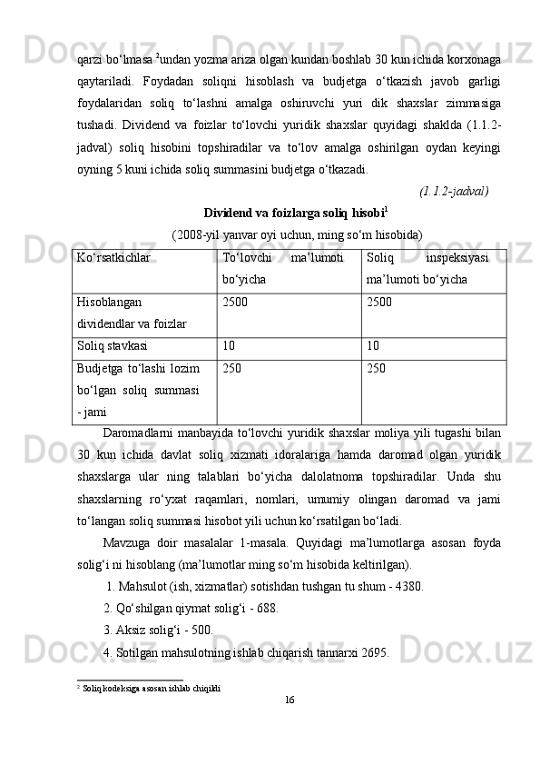 qarzi bo‘lmasa  2
undan yozma ariza olgan kundan boshlab 30 kun ichida korxonaga
qaytariladi.   Foydadan   soliqni   hisoblash   va   budjetga   o‘tkazish   javob   garligi
foydalaridan   soliq   to‘lashni   amalga   oshiruvchi   yuri   dik   shaxslar   zimmasiga
tushadi.   Dividend   va   foizlar   to‘lovchi   yuridik   shaxslar   quyidagi   shaklda   (1.1.2-
jadval)   soliq   hisobini   topshiradilar   va   to‘lov   amalga   oshirilgan   oydan   keyingi
oyning 5 kuni ichida soliq summasini budjetga o‘tkazadi.
(1.1.2-jadval)
Dividend va foizlarga soliq hisobi 1 
  (2008-yil yanvar oyi uchun, ming so‘m hisobida)
Ko‘rsatkichlar To‘lovchi   ma’lumoti
bo‘yicha Soliq   inspeksiyasi
ma’lumoti bo‘yicha
Hisoblangan
dividendlar va foizlar 2500 2500
Soliq stavkasi 10 10
Budjetga   to‘lashi   lozim
bo‘lgan   soliq   summasi
- jami 250 250
Daromadlarni manbayida to‘lovchi yuridik shaxslar moliya yili tugashi  bilan
30   kun   ichida   davlat   soliq   xizmati   idoralariga   hamda   daromad   olgan   yuridik
shaxslarga   ular   ning   talablari   bo‘yicha   dalolatnoma   topshiradilar.   Unda   shu
shaxslarning   ro‘yxat   raqamlari,   nomlari,   umumiy   olingan   daromad   va   jami
to‘langan soliq summasi hisobot yili uchun ko‘rsatilgan bo‘ladi. 
Mavzuga   doir   masalalar   1-masala.   Quyidagi   ma’lumotlarga   asosan   foyda
solig‘i ni hisoblang (ma’lumotlar ming so‘m hisobida keltirilgan).
  1. Mahsulot (ish, xizmatlar) sotishdan tushgan tu shum - 4380. 
2. Qo‘shilgan qiymat solig‘i - 688. 
3. Aksiz solig‘i - 500. 
4. Sotilgan mahsulotning ishlab chiqarish tannarxi 2695. 
2
 Soliq kodeksiga asosan ishlab chiqildi
16 