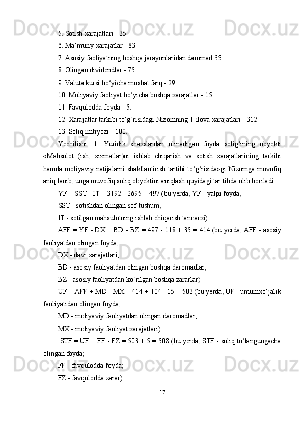5. Sotish xarajatlari - 35. 
6. Ma’muriy xarajatlar - 83. 
7. Asosiy faoliyatning boshqa jarayonlaridan daromad 35. 
8. Olingan dividendlar - 75. 
9. Valuta kursi bo‘yicha musbat farq - 29. 
10. Moliyaviy faoliyat bo‘yicha boshqa xarajatlar - 15.
11. Favqulodda foyda - 5. 
12. Xarajatlar tarkibi to‘g‘risidagi Nizomning 1-ilova xarajatlari - 312. 
13. Soliq imtiyozi - 100.
Yechilishi:   1.   Yuridik   shaxslardan   olinadigan   foyda   solig‘ining   obyekti
«Mahsulot   (ish,   xizmatlar)ni   ishlab   chiqarish   va   sotish   xarajatlarining   tarkibi
hamda moliyaviy natijalarni shakllantirish tartibi to‘g‘risida»gi  Nizomga muvofiq
aniq lanib, unga muvofiq soliq obyektini aniqlash quyidagi tar tibda olib boriladi. 
YF = SST - IT = 3192 - 2695 = 497 (bu yerda, YF - yalpi foyda; 
SST - sotishdan olingan sof tushum; 
IT - sotilgan mahsulotning ishlab chiqarish tannarxi). 
AFF = YF - DX + BD - BZ = 497 - 118 + 35 = 414 (bu yerda, AFF - asosiy
faoliyatdan olingan foyda; 
DX - davr xarajatlari; 
BD - asosiy faoliyatdan olingan boshqa daromadlar; 
BZ - asosiy faoliyatdan ko‘rilgan boshqa zararlar). 
UF = AFF + MD - MX = 414 + 104 - 15 = 503 (bu yerda, UF - umumxo‘jalik
faoliyatidan olingan foyda; 
MD - moliyaviy faoliyatdan olingan daromadlar; 
MX - moliyaviy faoliyat xarajatlari).
  STF = UF + FF - FZ = 503 + 5 = 508 (bu yerda, STF - soliq to‘langungacha
olingan foyda; 
FF - favqulodda foyda; 
FZ - favqulodda zarar). 
17 