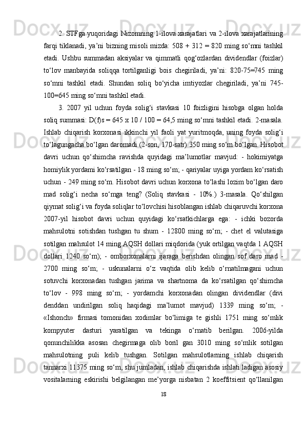 2. STFga yuqoridagi Nizomning 1-ilova xarajatlari va 2-ilova xarajatlarining
farqi tiklanadi, ya’ni bizning misoli mizda: 508 + 312 = 820 ming so‘mni tashkil
etadi.   Ushbu   summadan   aksiyalar   va   qimmatli   qog‘ozlardan   dividendlar   (foizlar)
to‘lov   manbayida   soliqqa   tortilganligi   bois   chegiriladi,   ya’ni:   820-75=745   ming
so‘mni   tashkil   etadi.   Shundan   soliq   bo‘yicha   imtiyozlar   chegiriladi,   ya’ni   745-
100=645 ming so‘mni tashkil etadi. 
3.   2007   yil   uchun   foyda   solig‘i   stavkasi   10   foizligini   hisobga   olgan   holda
soliq summasi: D(f)s = 645 x 10 / 100 = 64,5 ming so‘mni tashkil etadi. 2-masala.
Ishlab   chiqarish   korxonasi   ikkinchi   yil   faoli   yat   yuritmoqda,   uning   foyda   solig‘i
to‘lagungacha bo‘lgan daromadi (2-son, 170-satr) 350 ming so‘m bo‘lgan. Hisobot
davri   uchun   qo‘shimcha   ravishda   quyidagi   ma’lumotlar   mavjud:   -   hokimiyatga
homiylik yordami ko‘rsatilgan - 18 ming so‘m; - qariyalar uyiga yordam ko‘rsatish
uchun - 249 ming so‘m. Hisobot davri uchun korxona to‘lashi lozim bo‘lgan daro
mad   solig‘i   necha   so‘mga   teng?   (Soliq   stavkasi   -   10%.)   3-masala.   Qo‘shilgan
qiymat solig‘i va foyda soliqlar to‘lovchisi hisoblangan ishlab chiqaruvchi korxona
2007-yil   hisobot   davri   uchun   quyidagi   ko‘rsatkichlarga   ega:   -   ichki   bozorda
mahsulotni   sotishdan   tushgan   tu   shum   -   12800   ming   so‘m;   -   chet   el   valutasiga
sotilgan mahsulot 14 ming AQSH dollari miqdorida (yuk ortilgan vaqtda 1 AQSH
dollari   1240   so‘m);   -   omborxonalarni   ijaraga   berishdan   olingan   sof   daro   mad   -
2700   ming   so‘m;   -   uskunalarni   o‘z   vaqtida   olib   kelib   o‘rnatilmagani   uchun
sotuvchi   korxonadan   tushgan   jarima   va   shartnoma   da   ko‘rsatilgan   qo‘shimcha
to‘lov   -   998   ming   so‘m;   -   yordamchi   korxonadan   olingan   dividendlar   (divi
denddan   undirilgan   soliq   haqidagi   ma’lumot   mavjud)   1339   ming   so‘m;   -
«Ishonch»   firmasi   tomonidan   xodimlar   bo‘limiga   te   gishli   1751   ming   so‘mlik
kompyuter   dasturi   yaratilgan   va   tekinga   o‘rnatib   berilgan.   2006-yilda
qonunchilikka   asosan   chegirmaga   olib   boril   gan   3010   ming   so‘mlik   sotilgan
mahsulotning   puli   kelib   tushgan.   Sotilgan   mahsulotlarning   ishlab   chiqarish
tannarxi 11375 ming so‘m, shu jumladan, ishlab chiqarishda ishlati ladigan asosiy
vositalarning   eskirishi   belgilangan   me’yorga   nisbatan   2   koeffitsient   qo‘llanilgan
18 