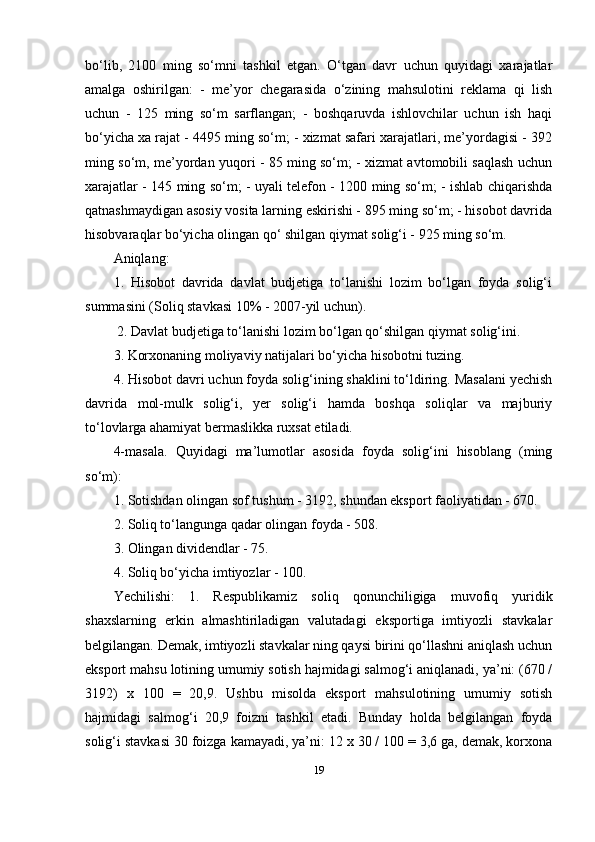 bo‘lib,   2100   ming   so‘mni   tashkil   etgan.   O‘tgan   davr   uchun   quyidagi   xarajatlar
amalga   oshirilgan:   -   me’yor   chegarasida   o‘zining   mahsulotini   reklama   qi   lish
uchun   -   125   ming   so‘m   sarflangan;   -   boshqaruvda   ishlovchilar   uchun   ish   haqi
bo‘yicha xa rajat - 4495 ming so‘m; - xizmat safari xarajatlari, me’yordagisi - 392
ming so‘m, me’yordan yuqori - 85 ming so‘m; - xizmat avtomobili saqlash uchun
xarajatlar - 145 ming so‘m; - uyali telefon - 1200 ming so‘m; - ishlab chiqarishda
qatnashmaydigan asosiy vosita larning eskirishi - 895 ming so‘m; - hisobot davrida
hisobvaraqlar bo‘yicha olingan qo‘ shilgan qiymat solig‘i - 925 ming so‘m. 
Aniqlang: 
1.   Hisobot   davrida   davlat   budjetiga   to‘lanishi   lozim   bo‘lgan   foyda   solig‘i
summasini (Soliq stavkasi 10% - 2007-yil uchun).
  2. Davlat budjetiga to‘lanishi lozim bo‘lgan qo‘shilgan qiymat solig‘ini. 
3. Korxonaning moliyaviy natijalari bo‘yicha hisobotni tuzing. 
4. Hisobot davri uchun foyda solig‘ining shaklini to‘ldiring. Masalani yechish
davrida   mol-mulk   solig‘i,   yer   solig‘i   hamda   boshqa   soliqlar   va   majburiy
to‘lovlarga ahamiyat bermaslikka ruxsat etiladi. 
4-masala.   Quyidagi   ma’lumotlar   asosida   foyda   solig‘ini   hisoblang   (ming
so‘m):
1. Sotishdan olingan sof tushum - 3192, shundan eksport faoliyatidan - 670. 
2. Soliq to‘langunga qadar olingan foyda - 508. 
3. Olingan dividendlar - 75. 
4. Soliq bo‘yicha imtiyozlar - 100. 
Yechilishi:   1.   Respublikamiz   soliq   qonunchiligiga   muvofiq   yuridik
shaxslarning   erkin   almashtiriladigan   valutadagi   eksportiga   imtiyozli   stavkalar
belgilangan. Demak, imtiyozli stavkalar ning qaysi birini qo‘llashni aniqlash uchun
eksport mahsu lotining umumiy sotish hajmidagi salmog‘i aniqlanadi, ya’ni: (670 /
3192)   x   100   =   20,9.   Ushbu   misolda   eksport   mahsulotining   umumiy   sotish
hajmidagi   salmog‘i   20,9   foizni   tashkil   etadi.   Bunday   holda   belgilangan   foyda
solig‘i stavkasi 30 foizga kamayadi, ya’ni: 12 x 30 / 100 = 3,6 ga, demak, korxona
19 