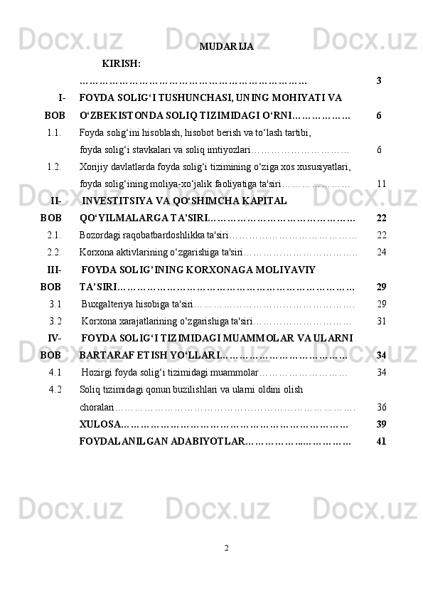 MUDARIJA
  KIRISH:
…………………………………………………………… 3
I-
BOB FOYDA SOLIG‘I TUSHUNCHASI, UNING MOHIYATI VA 
O‘ZBEKISTONDA SOLIQ TIZIMIDAGI O‘RNI……………… 6
1.1. Foyda solig‘ini hisoblash, hisobot berish va to‘lash tartibi,
foyda solig‘i stavkalari va soliq imtiyozlari ………………………… 6
1.2. Xorijiy davlatlarda foyda solig‘i tizimining o‘ziga xos xususiyatlari, 
foyda solig‘ining moliya-xo‘jalik faoliyatiga ta'siri ………………… 11
II-
B О B   INVESTITSIYA VA QO‘SHIMCHA KAPITAL 
QO‘YILMALARGA TA'SIRI……………………………………… 22
2.1. Bozordagi raqobatbardoshlikka ta'siri………………………………… 22
2.2. Korxona aktivlarining o‘zgarishiga ta'siri…………………………….. 24
III -
BOB   FOYDA   SOLIG ’ INING   KORXONAGA   MOLIYAVIY  
TA ’ SIRI ……………………………………………………………… 29
3.1   Buxgalteriya hisobiga ta'siri…………………………………………. 29
3.2   Korxona xarajatlarining o‘zgarishiga ta'siri………………………… 31
IV-
BOB   FOYDA SOLIG‘I TIZIMIDAGI MUAMMOLAR VA ULARNI 
BARTARAF ETISH YO‘LLARI………………………………… 34
4.1   Hozirgi foyda solig‘i tizimidagi muammolar ……………………… 34
4.2 Soliq tizimidagi qonun buzilishlari va ularni oldini olish 
choralari………………………………………………………………. 36
XULOSA…………………………………… … …… … …… … …… 39
FOYDALANILGAN ADABIYOTLAR……………... …………… 41
2 