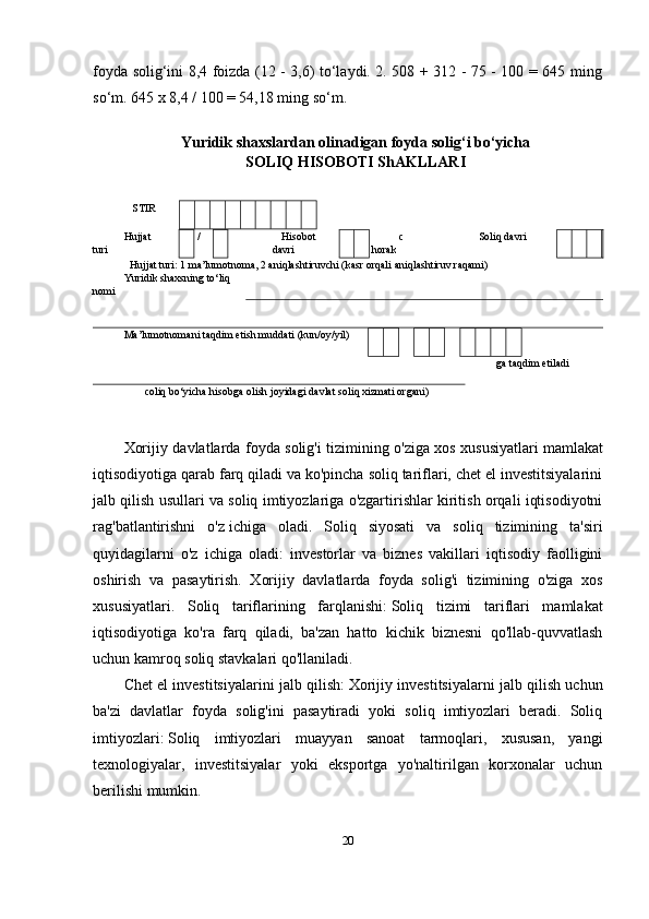 foyda solig‘ini 8,4 foizda (12 - 3,6) to‘laydi. 2. 508 + 312 - 75 - 100 = 645 ming
so‘m. 645 x 8,4 / 100 = 54,18 ming so‘m. 
Yuridik shaxslardan olinadigan foyda solig‘i bo‘yicha
SOLIQ HISOBOTI ShAKLLARI
  
  
STIR
Hujjat
turi  / Hisobot
davri c
horak Soliq davri
Hujjat turi: 1 ma’lumotnoma, 2 aniqlashtiruvchi (kasr orqali aniqlashtiruv raqami)
Yuridik shaxsning to‘liq
nomi 
Ma’lumotnomani taqdim etish muddati (kun/oy/yil) 
ga taqdim etiladi
coliq bo‘yicha hisobga olish joyidagi davlat soliq xizmati organi)
Xorijiy davlatlarda foyda solig'i tizimining o'ziga xos xususiyatlari   mamlakat
iqtisodiyotiga qarab farq qiladi va ko'pincha soliq tariflari, chet el investitsiyalarini
jalb qilish usullari va soliq imtiyozlariga o'zgartirishlar kiritish orqali iqtisodiyotni
rag'batlantirishni   o'z   ichiga   oladi.   Soliq   siyosati   va   soliq   tizimining   ta'siri
quyidagilarni   o'z   ichiga   oladi:   investorlar   va   biznes   vakillari   iqtisodiy   faolligini
oshirish   va   pasaytirish.   Xorijiy   davlatlarda   foyda   solig'i   tizimining   o'ziga   xos
xususiyatlari.   Soliq   tariflarining   farqlanishi:   Soliq   tizimi   tariflari   mamlakat
iqtisodiyotiga   ko'ra   farq   qiladi,   ba'zan   hatto   kichik   biznesni   qo'llab-quvvatlash
uchun kamroq soliq stavkalari qo'llaniladi.
Chet el investitsiyalarini jalb qilish:   Xorijiy investitsiyalarni jalb qilish uchun
ba'zi   davlatlar   foyda   solig'ini   pasaytiradi   yoki   soliq   imtiyozlari   beradi.   Soliq
imtiyozlari:   Soliq   imtiyozlari   muayyan   sanoat   tarmoqlari,   xususan,   yangi
texnologiyalar,   investitsiyalar   yoki   eksportga   yo'naltirilgan   korxonalar   uchun
berilishi mumkin.
20 