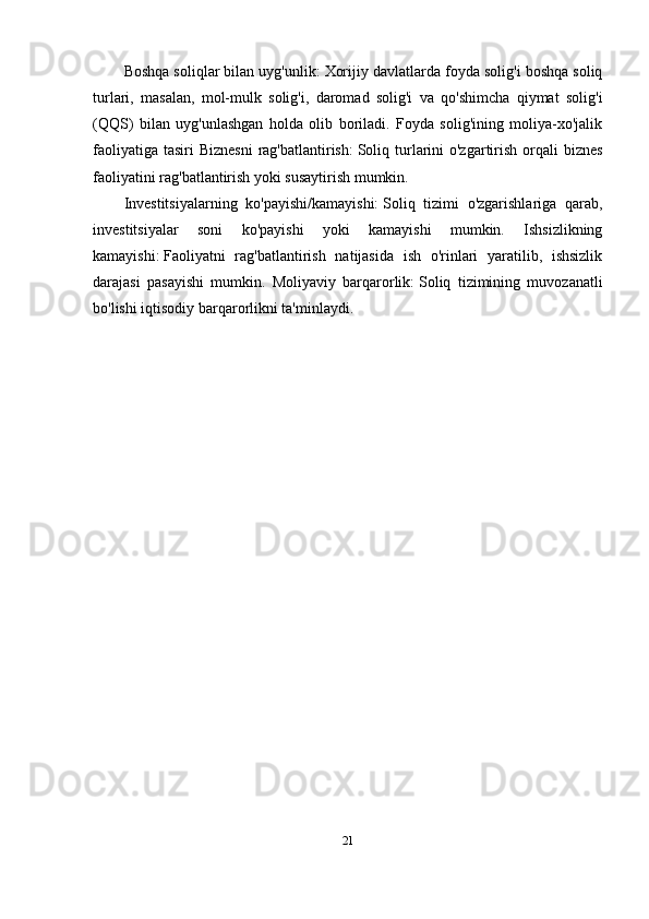 Boshqa soliqlar bilan uyg'unlik:   Xorijiy davlatlarda foyda solig'i boshqa soliq
turlari,   masalan,   mol-mulk   solig'i,   daromad   solig'i   va   qo'shimcha   qiymat   solig'i
(QQS)   bilan   uyg'unlashgan   holda   olib   boriladi.   Foyda   solig'ining   moliya-xo'jalik
faoliyatiga  tasiri  Biznesni  rag'batlantirish:   Soliq turlarini  o'zgartirish orqali  biznes
faoliyatini rag'batlantirish yoki susaytirish mumkin.
Investitsiyalarning   ko'payishi/kamayishi:   Soliq   tizimi   o'zgarishlariga   qarab,
investitsiyalar   soni   ko'payishi   yoki   kamayishi   mumkin.   Ishsizlikning
kamayishi:   Faoliyatni   rag'batlantirish   natijasida   ish   o'rinlari   yaratilib,   ishsizlik
darajasi   pasayishi   mumkin.   Moliyaviy   barqarorlik:   Soliq   tizimining   muvozanatli
bo'lishi iqtisodiy barqarorlikni ta'minlaydi.  
21 